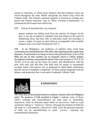 society in transition, in which many religious and anti-religious voices are
raised throughout the land. Whole sub-groups are drawn away from the
Catholic Faith. The Church’s pastoral response is focused on creating new
parish and Church structures, such as “Basic Christian Communities,” to
communicate the Gospel more effectively.
173. Vatican II described this very situation:
greater numbers are falling away from the practice of religion. In the
past, it was the exception to repudiate God and religion to the point of
abandoning them, and then only in individual cases; but nowadays it
seems a matter of course to reject them as incompatible with scientific
progress and a new kind of humanism (GS 7).
174. In the Philippines, our problems of unbelief often result from
overstressingoneessentialdimensionofthe faith,whileneglectinganother equallybasic
dimension. Fundamentalists are strong on Jesus as their personal Savior, on love of the
Bible and care for their members, but are frequently closed to Catholic tradition,
development of doctrine, sacramental life and the wider social concerns (cf. PCP II 219,
223-28). Activists take up the thrust for justice and identification with the
poor with such zeal that they find little time for prayer or sacramental
worship. Some Charismatics are so dedicated to Spirit-filled celebrations
that the service of neighbor is neglected. All three groups frequently lack the
balance and proportion that is one mark of authentic Catholic Faith.
EXPOSITION
175. What,then,aretheprincipalobstaclestoauthenticChristianFaithinthePhilippines
today? The paradoxes of Faith described in Chapter 3 indicate some of them.
Faith’s certitude and reasonableness can lead some to rationalistic
dogmatism, while its obscurity opens others to superstition. Faith as a gift
sometimes induces a “bahala na” fideism. Stressing the freedom of faith has
led some to a self-centered, subjectivistic faith. Even the personal character
of faith can be misunderstood to mean “private,” rejecting any
communitarian dimension.
 
