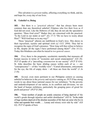 This salvation is a present reality, affecting everything we think, and do,
and hope for, every day of our lives.
B. Unbelief vs. Doing
183. But there is a “practical atheism” that has always been more
common than any theoretical unbelief: Filipinos who live their lives as if
God did not exist. Like the Hebrews of old, they do not ask the speculative
question: “Does God exist?” Rather they are concerned with the practical:
“Is the Lord in our midst or not?” (Ex 17:7) “Do we have to worry about
Him?” “Will God hurt us in any way?”
These “practical” atheists are indifferent to God’s love. This shows in
their ingratitude, tepidity and spiritual sloth (cf. CCC 2094). They fail to
recognize the signs of God’s presence. “How long will they refuse to believe
in Me, despite all the signs I have performed among them?” (Nm 14:11).
Today this blindness can often be traced to two general causes.
184. First, there is the pragmatic, secularistic mentality that measures all
human success in terms of “economic and social emancipation” (GS 20).
PCP II speaks of a “prevailing consumerism in our society” (PCP II 634).
St. John describes the basic abiding causes within each of us — our
“concupiscence”— of this “worldly view”: “Carnal allurements, enticements
for the eye, the life of empty show __
all these are from the world” (1 Jn
2:16).
185. Second, even more pertinent to our Philippine context as causing
unbelief in behavior is the poverty and injustice among us. PCP II has strong
words to say about these national causes for our sinfulness: “In the poverty
and underdevelopment of our nation, in its conflicts and divisions, we see
the hand of human sinfulness, particularly the grasping paws of greed for
profit and power” (PCP II 266).
186. “Great numbers of people are acutely conscious of being deprived of the
world’s goods through injustice and unfair distribution” (GS 9). “In the midst
of huge numbers deprived of the absolute necessities of life there are some who live in
riches and squander their wealth. . . . Luxury and misery exist side by side” (GS
63). PCP II speaks of how
 