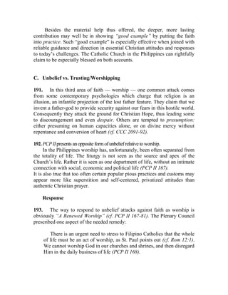 Besides the material help thus offered, the deeper, more lasting
contribution may well be in showing “good example” by putting the faith
into practice. Such “good example” is especially effective when joined with
reliable guidance and direction in essential Christian attitudes and responses
to today’s challenges. The Catholic Church in the Philippines can rightfully
claim to be especially blessed on both accounts.
C. Unbelief vs. Trusting/Worshipping
191. In this third area of faith — worship — one common attack comes
from some contemporary psychologies which charge that religion is an
illusion, an infantile projection of the lost father feature. They claim that we
invent a father-god to provide security against our fears in this hostile world.
Consequently they attack the ground for Christian Hope, thus leading some
to discouragement and even despair. Others are tempted to presumption:
either presuming on human capacities alone, or on divine mercy without
repentance and conversion of heart (cf. CCC 2091-92).
192.PCPIIpresentsanoppositeformofunbeliefrelativetoworship.
In the Philippines worship has, unfortunately, been often separated from
the totality of life. The liturgy is not seen as the source and apex of the
Church’s life. Rather it is seen as one department of life, without an intimate
connection with social, economic and political life (PCP II 167).
It is also true that too often certain popular pious practices and customs may
appear more like superstition and self-centered, privatized attitudes than
authentic Christian prayer.
Response
193. The way to respond to unbelief attacks against faith as worship is
obviously “A Renewed Worship” (cf. PCP II 167-81). The Plenary Council
prescribed one aspect of the needed remedy:
There is an urgent need to stress to Filipino Catholics that the whole
of life must be an act of worship, as St. Paul points out (cf. Rom 12:1).
We cannot worship God in our churches and shrines, and then disregard
Him in the daily business of life (PCP II 168).
 