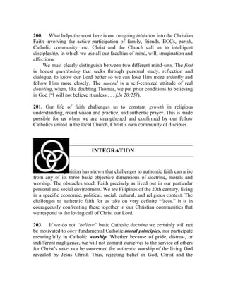 200. What helps the most here is our on-going initiation into the Christian
Faith involving the active participation of family, friends, BCCs, parish,
Catholic community, etc. Christ and the Church call us to intelligent
discipleship, in which we use all our faculties of mind, will, imagination and
affections.
We must clearly distinguish between two different mind-sets. The first
is honest questioning that seeks through personal study, reflection and
dialogue, to know our Lord better so we can love Him more ardently and
follow Him more closely. The second is a self-centered attitude of real
doubting, when, like doubting Thomas, we put prior conditions to believing
in God (“I will not believe it unless . . . [Jn 20:25]).
201. Our life of faith challenges us to constant growth in religious
understanding, moral vision and practice, and authentic prayer. This is made
possible for us when we are strengthened and confirmed by our fellow
Catholics united in the local Church, Christ’s own community of disciples.
INTEGRATION
202. The Exposition has shown that challenges to authentic faith can arise
from any of its three basic objective dimensions of doctrine, morals and
worship. The obstacles touch Faith precisely as lived out in our particular
personal and social environment. We are Filipinos of the 20th century, living
in a specific economic, political, social, cultural, and religious context. The
challenges to authentic faith for us take on very definite “faces.” It is in
courageously confronting these together in our Christian communities that
we respond to the loving call of Christ our Lord.
203. If we do not “believe” basic Catholic doctrine we certainly will not
be motivated to obey fundamental Catholic moral principles, nor participate
meaningfully in Catholic worship. Whether because of pride, distrust, or
indifferent negligence, we will not commit ourselves to the service of others
for Christ’s sake, nor be concerned for authentic worship of the living God
revealed by Jesus Christ. Thus, rejecting belief in God, Christ and the
 