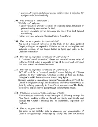 • prayers, devotions, and church-going, faith becomes a substitute for
real practical Christian charity.
208. Who are today’s “unbelievers”?
“Unbelievers” today are:
• either “practical atheists” so intent on acquiring riches, reputation or
power that they have no time for God;
• or others who claim special knowledge and power from God, beyond
the ordinary.
Neither represent authentic Christian Faith in Jesus Christ.
209. How can we respond to doctrinal unbelief?
We need a renewed catechesis in the truth of the Christ-centered
Gospel, calling us to respond in Christian service of our neighbor and
authentic worship of our loving Father in Spirit and truth, in the
Christian community.
210. How can we respond to the unbelief of “NOT doing”?
A “renewed social apostolate” shows the essential human value of
following Christ today in concrete service of the poor and oppressed
that leads toward social transformation.
211. How can we respond to the unbelief of “NO worship”?
PCP II’s call for a “renewed worship” means helping all Filipino
Catholics to truly understand Christian worship of God our Father,
through Christ His Son-made-man, in their Holy Spirit.
It means learning to integrate our personal “popular religiosity” with the
Church’s liturgical worship. This is achieved only if we worship God in
faith, by relating personally to Jesus Christ as members of His Body,
the Church, and not merely going through some external rituals.
212. What helps us respond to the challenges of faith?
We can respond adequately to the challenges of faith only through the
Holy Spirit, working within us; through our family and friends, and
through the Church’s teaching and its sacraments, especially the
Eucharist.
213. How do we grow in faith?
We grow in our Catholic faith by deepening our understanding of
Christ’s saving message (believing), by “doing” the truth in Christian
 
