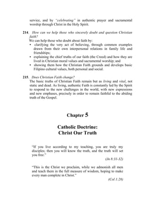 service, and by “celebrating” in authentic prayer and sacramental
worship through Christ in the Holy Spirit.
214. How can we help those who sincerely doubt and question Christian
faith?
We can help those who doubt about faith by:
• clarifying the very act of believing, through common examples
drawn from their own interpersonal relations in family life and
friendships;
• explaining the chief truths of our faith (the Creed) and how they are
lived in Christian moral values and sacramental worship; and
• showing them how the Christian Faith grounds and develops basic
Filipino cultural values, both personal and social.
215. Does Christian Faith change?
The basic truths of Christian Faith remain but as living and vital, not
static and dead. As living, authentic Faith is constantly led by the Spirit
to respond to the new challenges in the world, with new expressions
and new emphases, precisely in order to remain faithful to the abiding
truth of the Gospel.
Chapter 5
Catholic Doctrine:
Christ Our Truth
“If you live according to my teaching, you are truly my
disciples; then you will know the truth, and the truth will set
you free.”
(Jn 8:31-32)
“This is the Christ we proclaim, while we admonish all men
and teach them in the full measure of wisdom, hoping to make
every man complete in Christ.”
(Col 1:28)
 