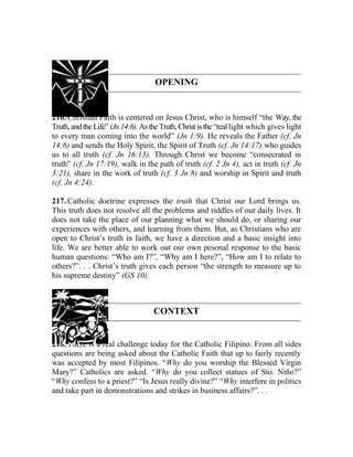 OPENING
216. Christian Faith is centered on Jesus Christ, who is himself “the Way, the
Truth,andthe Life” (Jn14:6). Asthe Truth, Christ isthe “real light which gives light
to every man coming into the world” (Jn 1:9). He reveals the Father (cf. Jn
14:6) and sends the Holy Spirit, the Spirit of Truth (cf. Jn 14:17) who guides
us to all truth (cf. Jn 16:13). Through Christ we become “consecrated in
truth” (cf. Jn 17:19), walk in the path of truth (cf. 2 Jn 4), act in truth (cf. Jn
3:21), share in the work of truth (cf. 3 Jn 8) and worship in Spirit and truth
(cf. Jn 4:24).
217. Catholic doctrine expresses the truth that Christ our Lord brings us.
This truth does not resolve all the problems and riddles of our daily lives. It
does not take the place of our planning what we should do, or sharing our
experiences with others, and learning from them. But, as Christians who are
open to Christ’s truth in faith, we have a direction and a basic insight into
life. We are better able to work out our own pesonal response to the basic
human questions: “Who am I?”, “Why am I here?”, “How am I to relate to
others?”. . . Christ’s truth gives each person “the strength to measure up to
his supreme destiny” (GS 10).
CONTEXT
218. There is a real challenge today for the Catholic Filipino. From all sides
questions are being asked about the Catholic Faith that up to fairly recently
was accepted by most Filipinos. “Why do you worship the Blessed Virgin
Mary?” Catholics are asked. “Why do you collect statues of Sto. Niño?”
“Why confess to a priest?” “Is Jesus really divine?” “Why interfere in politics
and take part in demonstrations and strikes in business affairs?”. . .
 