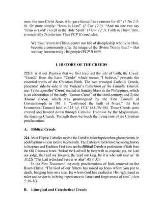 men, the man Christ Jesus, who gave himself as a ransom for all” (1 Tm 2:5-
6). Or more simply: “Jesus is Lord” (1 Cor 12:3). “And no one can say
‘Jesus is Lord’ except in the Holy Spirit” (1 Cor 12:3). Faith in Christ, then,
is essentially Trinitarian. Thus PCP II concludes:
We must return to Christ, center our life of discipleship wholly in Him,
become a community after the image of the Divine Trinity itself __
that
we may become truly His people (PCP II 660).
I. HISTORY OF THE CREEDS
223. It is at our Baptism that we first received the rule of Faith, the Creed.
“Creed,” from the Latin “Credo” which means “I believe,” presents the
essential truths of the Christian Faith. The two principal Catholic Creeds,
presented side-by-side in the Vatican’s Catechism of the Catholic Church,
are: 1) the Apostles’ Creed, recited at Sunday Mass in the Philippines, which
is an elaboration of the early “Roman Creed” of the third century; and 2) the
Nicene Creed, which was promulgated by the First Council of
Constantinople in 381. It “confirmed the faith of Nicea,” the first
Ecumenical Council held in 325 (cf. CCC 185,194-96). These Creeds were
created and handed down through Catholic Tradition by the Magisterium,
the teaching Church. Through them we touch the living core of the Christian
proclamation.
A. Biblical Creeds
224. Most Filipino Catholics receive the Creed ininfant baptismthroughour parents. In
adult baptism we can receive it personally. The Catholic Creeds have had a long history
in Scripture and Tradition.FirsttherearetheBiblicalCreeds orprofessionsoffaithfrom
the Old Testament times. “Indeed the Lord will be there with us, majestic; yes, the Lord
our judge, the Lord our lawgiver, the Lord our king, He it is who will save us” (Is
33:22).“TheLordisGodandthereisnoother”(Dt4:35).
In the New Testament, the early proclamations of faith centered on the
Risen Christ: “The God of our fathers has raised up Jesus whom you put to
death, hanging him on a tree. He whom God has exalted at His right hand as
ruler and savior is to bring repentance to Israel and forgiveness of sins” (Acts
5:30-31).
B. Liturgical and Catechetical Creeds
 