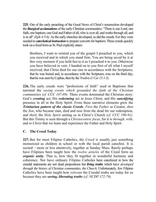 225. Out of the early preaching of the Good News of Christ’s resurrection developed
the liturgical acclamations of the early Christian communities: “There is one Lord, one
faith,onebaptism;oneGodandFatherofall, whoisoverall, andworksthroughall,and
is in all” (Eph 4:5-6). As the early churches developed, so did the creeds. For they were
neededin catechetical instruction toprepare converts for baptism. These creeds quickly
tookonafixedformasSt.Paulexplicitlystates:
Brothers, I want to remind you of the gospel I preached to you, which
you received and in which you stand firm. You are being saved by it at
this very moment if you hold fast to it as I preached it to you. Otherwise
you have believed in vain. I handed on to you first of all what I myself
received, that Christ died for our sins in accordance with the Scriptures;
that he was buried and, in accordance with the Scriptures, rose on the third day;
thathewasseenbyCephas,thenbytheTwelve(1Cor15:1-5).
226. The early creeds were “professions of faith” used in Baptisms that
narrated the saving events which grounded the faith of the Christian
communities (cf. CCC 187-89). Three events dominated the Christian story:
God’s creating act, His redeeming act in Jesus Christ, and His sanctifying
presence in all in the Holy Spirit. From these narrative elements grew the
Trinitarian pattern of the classic Creeds. First the Father as Creator, then
the Son, who became man, died and rose from the dead for our redemption,
and third, the Holy Spirit uniting us in Christ’s Church (cf. CCC 190-91).
But this Trinity is seen through a Christocentric focus, for it is through, with,
and in Christ that we learn and experience the Father and Holy Spirit.
C. The Creed Today
227. But for most Filipino Catholics, the Creed is usually just something
memorized as children in school or with the local parish catechist. It is
recited __
more or less attentively, together at Sunday Mass. Rarely perhaps
have Filipinos been taught how the twelve articles of the Creed form an
organic unity. That is, how they fit together in wonderful harmony and
coherence. Nor have ordinary Filipino Catholics been catechized in how the
creedal statements are not dead propositions but living truths which have developed
through the history of Christian communities, the Church. Unfortunately, few Filipino
Catholics have been taught how relevant the Creedal truths are today for us
because they are saving, liberating truths (cf. NCDP 172-79).
 
