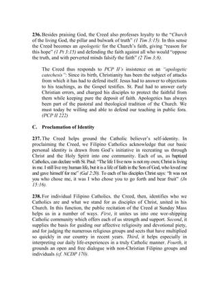 236. Besides praising God, the Creed also professes loyalty to the “Church
of the living God, the pillar and bulwark of truth” (1 Tim 3:15). In this sense
the Creed becomes an apologetic for the Church’s faith, giving “reason for
this hope” (1 Pt 3:15) and defending the faith against all who would “oppose
the truth, and with perverted minds falsify the faith” (2 Tim 3:8).
The Creed thus responds to PCP II’s insistence on an “apologetic
catechesis”: Since its birth, Christianity has been the subject of attacks
from which it has had to defend itself. Jesus had to answer to objections
to his teachings, as the Gospel testifies. St. Paul had to answer early
Christian errors, and charged his disciples to protect the faithful from
them while keeping pure the deposit of faith. Apologetics has always
been part of the pastoral and theological tradition of the Church. We
must today be willing and able to defend our teaching in public fora.
(PCP II 222)
C. Proclamation of Identity
237. The Creed helps ground the Catholic believer’s self-identity. In
proclaiming the Creed, we Filipino Catholics acknowledge that our basic
personal identity is drawn from God’s initiative in recreating us through
Christ and the Holy Spirit into one community. Each of us, as baptized
Catholics, can declare with St. Paul: “The life I live now is not my own; Christ is living
in me. I still live my human life, but it is a life of faith in the Son of God, who loved me
and gave himself for me” (Gal 2:20). To each of his disciples Christ says: “It was not
you who chose me, it was I who chose you to go forth and bear fruit” (Jn
15:16).
238. For individual Filipino Catholics, the Creed, then, identifies who we
Catholics are and what we stand for as disciples of Christ, united in his
Church. In this function, the public recitation of the Creed at Sunday Mass
helps us in a number of ways. First, it unites us into one wor-shipping
Catholic community which offers each of us strength and support. Second, it
supplies the basis for guiding our affective religiosity and devotional piety,
and for judging the numerous religious groups and sects that have multiplied
so quickly in our country in recent years. Third, it helps especially in
interpreting our daily life-experiences in a truly Catholic manner. Fourth, it
grounds an open and free dialogue with non-Christian Filipino groups and
individuals (cf. NCDP 170).
 