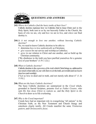QUESTIONS AND ANSWERS
243. Where do Catholics find the basic truths of their lives?
Catholic doctrine expresses how we Catholics find in Jesus Christ and in the
Holy Spirit, both sent to us by our heavenly Father in the Church, the
basis of who we are, why and how we are to live, and where our final
destiny is.
244. Is it not enough to love one another, without knowing Catholic
doctrine?
No, we need to know Catholic doctrine to be able to:
• determine how to love authentically as Christians;
• give reason for our service and worship as Catholics;
• grow in our relation to Christ and one another, and so build up the
Christian community.
[“By obedience to the truth you have purified yourselves for a genuine
love of your brothers” (1 Pt 1:22).]
245. What is Catholic doctrine?
Catholic doctrine is the expression of the truth which Christ brings us, addressed to
ourminds (whatreallyis),ourwills(howtodothetruth,actintruth)andourhearts
(trueloveandworship).
[“Let us love in deed and in truth, and not merely talk about it” (1 Jn
3:18).]
246. What are the basic Catholic doctrines?
The basic Catholic doctrines are summarized in the Creed which,
grounded in Sacred Scripture, presents God as Father Creator, who
sent His Son Jesus Christ to redeem us, and the Holy Spirit in the
Church to draw us to life everlasting.
247. Why is the Creed important?
Creeds have had an important role in evangelizing “all nations” in the
Christian Faith, as the New Testament and Church liturgy and
catechesis clearly testify. All Creeds manifest the same Trinitarian
pattern, and Christocentric focus.
 