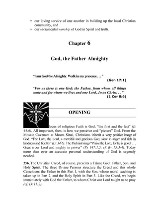 • our loving service of one another in building up the local Christian
community, and
• our sacramental worship of God in Spirit and truth.
Chapter 6
God, the Father Almighty
“IamGodtheAlmighty.Walkinmypresence...”
(Gen 17:1)
“For us there is one God: the Father, from whom all things
come and for whom we live; and one Lord, Jesus Christ. . . ”
(1 Cor 8:6)
OPENING
255. The central focus of religious Faith is God, “the first and the last” (Is
44:6). All important, then, is how we perceive and “picture” God. From the
Mosaic Covenant at Mount Sinai, Christians inherit a very positive image of
God. “The Lord, the Lord, a merciful and gracious God, slow to anger and rich in
kindness and fidelity” (Ex 34:6). The Psalmist sings “Praise the Lord, for he is good. . . .
Great is our Lord and mighty in power” (Ps 147:1,5; cf. Rv 15:3-4). Today
more than ever an accurate personal understanding of God is urgently
needed.
256. The Christian Creed, of course, presents a Triune God: Father, Son, and
Holy Spirit. The three Divine Persons structure the Creed and this whole
Catechism: the Father in this Part 1, with the Son, whose moral teaching is
taken up in Part 2, and the Holy Spirit in Part 3. Like the Creed, we begin
immediately with God the Father, to whom Christ our Lord taught us to pray
(cf. Lk 11:2).
 