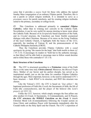 sense that it provides a source book for those who address the typical
Sunday Mass congregation of an ordinary Filipino parish. Therefore, this is
not a parish or school religion textbook. It is intended to serve as a
proximate source for parish catechesis, and for creating religion textbooks
suited to the primary, secondary or college levels.
17. This Catechism is addressed primarily to committed Filipino
Catholics, rather than to winning new converts to the Catholic Faith.
Nevertheless, it can be very useful for anyone desiring to know more about
the Catholic Faith. Because of its Scripturally based exposition of the Faith,
and its Creedal structure, the Catechism can foster fruitful ecumenical
dialogue with other Christians. Because of its stress on the living Tradition
of the local Catholic Church, it highlights both the basics of the CCC,
especially the teaching of Vatican II, and the pronouncements of the
Catholic Philippine hierarchy [CBCP].
Thus the Catechism provides Filipino Catholics with a sound
apologetic by giving “the reason for the hope” that Faith instills in them (cf.
1 Pt 3:15). It encourages its readers to “hold fast to the authentic message,
so that [they] will be able both to encourage men to follow sound doctrine
and to refute those who contradict it” (Ti 1:9).
Basic Structure of the Catechism
18. The CFC is structured according to a Trinitarian vision of the Faith
that is at the same time truly Christ-centered. Moreover, the Blessed Virgin
Mary, Mother of our Savior and his perfect disciple, has served as its
inspirational model, just as she has done for countless Filipino Catholics
through the ages. Most important, however, is the need to understand CFC’s
basic structure — both WHAT is its structure, and WHY this structure was
chosen.
Like the Vatican’s CCC, the CFC is based on “four pillars”: the
baptismal profession of Faith (the Creed), the Sacraments of faith, the life of
Faith (the commandments), and the prayer of the believer (the Lord’s
prayer). (cf. CCC 13)
Unlike the CCC, however, which simply arranges the four pillars one
after another [1) Creed, 2) Sacraments, 3) Commandments, and 4) Prayer],
the CFC structures the WHOLE Catechism on the Creed. It inserts
Christian Moral Life (Commandments) following the Creedal section on
Jesus Christ, and combines Prayer with Sacraments immediately after the
Creedal truths on the Holy Spirit and the Church. The CFC’s exposition of
 