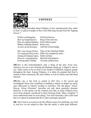 CONTEXT
257. One thing noticeable about Filipinos is how spontaneously they relate
to God. A typical example of this is the following excerpt from the Tagalog
Pasion.*
O Dios sa Kalangitan, O God in heaven
Hari ng Sangkalupaan, King of the universe,
Dios na walang kapantay, God without equal,
Mabait, lubhang maalam Kind, wise
At puno ng karunungan. And full of knowledge.
Ikaw ang Amang tibobos Thou art the Absolute Father
Na nangungulilang lubos, [Who art] completely alone
Amang di matapus-tapos, Father eternal,
Maawai’t mapagkupkop Merciful and adoptive
Sa taong lupa’t alabok. Towards earthen men.
258. Nor is this God-relatedness only a thing of the past. Even now,
wherever you see a new housing development going up, a chapel is sure to
rise. There seems to be no limit to the number of different religious groups
throughout the land. Among Filipinos, it is taken for granted that God is
central to their community life and welfare, as well as family and individual
interests.
259. But who is this God so central to life? How is He served and
worshipped? Some who contribute to building a church or chapel are rarely
seen afterwards in Church worship or activities. The old phrase “Kasal,
Binyag, Libing Christians” describes not only these generally absentee
believers. It also points out the common fact that so many Filipinos have
never been properly catechized in their Christian Faith. Many complain “I
never understood what we were doing.” For such Christians, who is this God
that is so taken for granted that He is often seemingly ignored?
260. The Creed is presumed to be the official source for clarifying who God
is, and how we are related to Him. But the reality is often quite different.
 