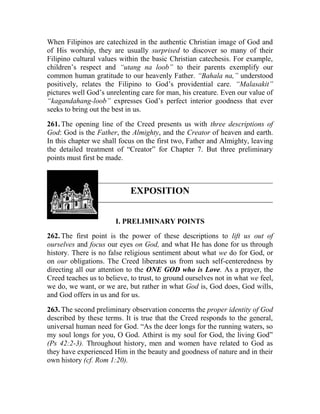 When Filipinos are catechized in the authentic Christian image of God and
of His worship, they are usually surprised to discover so many of their
Filipino cultural values within the basic Christian catechesis. For example,
children’s respect and “utang na loob” to their parents exemplify our
common human gratitude to our heavenly Father. “Bahala na,” understood
positively, relates the Filipino to God’s providential care. “Malasakit”
pictures well God’s unrelenting care for man, his creature. Even our value of
“kagandahang-loob” expresses God’s perfect interior goodness that ever
seeks to bring out the best in us.
261. The opening line of the Creed presents us with three descriptions of
God: God is the Father, the Almighty, and the Creator of heaven and earth.
In this chapter we shall focus on the first two, Father and Almighty, leaving
the detailed treatment of “Creator” for Chapter 7. But three preliminary
points must first be made.
EXPOSITION
I. PRELIMINARY POINTS
262. The first point is the power of these descriptions to lift us out of
ourselves and focus our eyes on God, and what He has done for us through
history. There is no false religious sentiment about what we do for God, or
on our obligations. The Creed liberates us from such self-centeredness by
directing all our attention to the ONE GOD who is Love. As a prayer, the
Creed teaches us to believe, to trust, to ground ourselves not in what we feel,
we do, we want, or we are, but rather in what God is, God does, God wills,
and God offers in us and for us.
263. The second preliminary observation concerns the proper identity of God
described by these terms. It is true that the Creed responds to the general,
universal human need for God. “As the deer longs for the running waters, so
my soul longs for you, O God. Athirst is my soul for God, the living God”
(Ps 42:2-3). Throughout history, men and women have related to God as
they have experienced Him in the beauty and goodness of nature and in their
own history (cf. Rom 1:20).
 