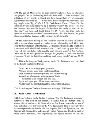 278. The call of Moses gives an even sharper picture of God as liberating
His people. Out of the burning bush the Lord said: “I have witnessed the
affliction of my people in Egypt and have heard their cry of complaint
against their slave drivers. . . . Come now, I will send you to Pharaoh to lead
my people out of Egypt” (Ex 3:7,10). God showed Himself “Father” to the
Israelites by choosing them “to be a people peculiarly His own.” This was
not because they were the largest of all nations, but solely because He “set
His heart” on them and loved them (cf. Dt 7:6-8). For their part, the
Israelites were to observe God’s commandments, the “Ten Words,” to guide
them toward fuller freedom as His children (cf. Ex 20:1-17).
279. The subsequent history of the Israelites showed the same infidelities
which we ourselves experience today in our relationship with God. Yet,
despite their stubborn unfaithfulness, God remained faithful. He established
a covenant with David and promised him: “I will raise up your heir after
you. . . I will be a father to him and he shall be a son to me” (2 Sm 7:12,14).
After the Exile, God promised through the prophets a New and Eternal
Covenant: “I will be their God, and they shall be my people” (cf. Jer 31:31-
34).
This is the image of God given us in the Old Testament and described
in the Fourth Eucharistic Prayer:
Father, we acknowledge your greatness.
All your actions show your wisdom and love . . .
Even when we disobeyed you and lost your friendship
You did not abandon us to the power of death,
but helped us all to seek and find you.
Again and again you offered a covenant to us,
And through the prophets taught us to hope for salvation.
This is the image of God that Jesus came to bring to fulfillment.
B. Jesus’ “Abba” Relationship
280. Jesus’ relation to the Father is unique. The Old Testament commonly
referred to “the God of our Fathers.” It names God as “Father” only in
eleven places, and never in direct address. But Jesus constantly speaks of
God as Father (over 170 times in the New Testament). This is especially true
at crucial points in our Lord’s life __
his Baptism, his Transfiguration, his Last
Supper with his apostles, and especially in his Passion and Death. In each of
these critical moments, Jesus experienced this special relation to God, his
 
