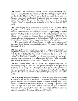 285. So in the Old Testament we read of Yahweh Sabaoth, “Lord of Hosts,”
and El Shaddai, “Lord of the mountain,” who showed His power particularly
in the Exodus liberation. “With strong hand and outstretched arm you
brought your people Israel out of Egypt amid signs and wonders and great
terror” (Jer 32:21). In the New Testament God’s power is revealed in
Christ’s “signs” or miracles, and especially in his Resurrection (cf. CCC
269).
286. God’s almighty power is manifested as universal in that He is both utterly
beyond us (transcendent), and yet more intimately within us (immanent)
than we are to ourselves. His utter transcendence is expressed by Isaiah the
prophet: “As high as the heavens are above the earth, so high are my ways
above your ways, and my thoughts above your thoughts” (Is 55:8-9). But the
same prophet sees this transcendence in God’s holiness: “Holy, holy, holy is the
Lord of hosts!” (Is 6:3) This we repeat in the Sanctus of every Mass.
This same quality of holiness brings out God’s universal immanent
presence. So the Sanctus continues Isaiah’s text: “All the earth is filled with
his glory!” (Is 6:3).
287. Loving. Now since we all expect God to be all-powerful, almighty, we
might miss what is most striking about the divine power in the Bible. For as
with the idea of “Father,” the Bible actually revolutionizes the notion of God as
‘almighty.’ The biblical ‘almighty’ is not some impersonal, arbitrary, self-
seeking force, imposing terror on all creatures. Rather, the Father’s almighty
power is the re-creating personal energy of non-violent Love.
288. This “loving power” of the Father, His “kagandahang-loob,” is
revealed especially in Christ our Lord, present among us in the Spirit. God
keeps us as His “segullah” __
the apple of His eye. His almighty love is
forever yearning to do more for us, in the spirit of “malasakit,” as Christ
pictured for all in his parable of the Good Shepherd (cf. Jn 10:11; CCC
270).
289. A Mystery. Yet proclaiming God as Father Almighty does not blind the
Christian to all the evil in the world. Sin and the suffering of countless
people are much too real to make light of, or explain away by some flimsy
excuse. Thus the ever-persistent question: If God is really all-powerful, why
can’t He wipe out all evil? Our Christian Faith does not give us any easy
“answer” to this mystery. But it does offer us some basic truths to fortify us
against meaningless, despairing suffering (cf. CCC 309).
 