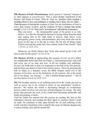 290. Mystery of God’s Powerlessness. God’s power is “mystery” because it
so often appears as powerlessness. This is most sharply manifested in the
Passion and Death of Christ. With St. Paul we “proclaim Christ crucified, a
stumbling block to Jews and foolishness to Gentiles, but to those who are called. . .
Christ the power of God and the wisdom of God. For the foolishness of God is
wiser than human wisdom, and the weakness of God is stronger than human
strength”(1Cor1:23-25).Thus,God’s“powerlessness”callsforththeexclamation:
May you know. . . the immeasurable scope of his power in us who
believe. It is like the strength he showed in raising Christ from the dead
and seating him at his right hand in heaven, high above every
principality, power virtue, and domination, and every name that can be
given in this age or in the age to come. He has put all things under
Christ's feet and has made him, thus exalted, head of the Church” (Eph
1:19-22; cf. CCC 272).
Moreover, we firmly believe that “God, who raised up the Lord, will
raise us also by His power” (1 Cor 6:14).
291. Mystery of Evil. In approaching this mystery of evil, we first affirm
our unshakeable belief that God our Father is concerned precisely with each
and every one of us, here and now, in all our troubles and sufferings.
Second, our Faith tells us that evil originated in the Fall of the first persons,
and not from any defect in God or his creative power. Third, by picturing the
Fall of Adam as a dramatic event, the Bible situates moral evil in the
mystery of freedom, not in the limitations of all creatures. Sin is the result
not of our being “tao lamang” — only a limited human person! — but of
our free choice of evil (cf. CCC 311).
292. The broader mystery of all suffering and evil in the world, physical as
well as moral, has to be viewed in terms of our interrelated “world-in-
process.” We realize the world is developing through an evolutionary
process which involves our own free self-development in society. The only
power that prevents the evils of the world from becoming intolerable and
totally devastating, is God’s.
God the Father has entered into this process by sending His Son on His
redemptive mission, and sending the Holy Spirit to continue Christ’s work
on earth. He continues to take upon himself the sin and suffering of the
world, and thus transforms what would be the cause of ultimate despair into
a source of hope, now and for eternal life.
 
