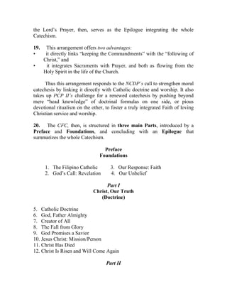 the Lord’s Prayer, then, serves as the Epilogue integrating the whole
Catechism.
19. This arrangement offers two advantages:
• it directly links “keeping the Commandments” with the “following of
Christ,” and
• it integrates Sacraments with Prayer, and both as flowing from the
Holy Spirit in the life of the Church.
Thus this arrangement responds to the NCDP’s call to strengthen moral
catechesis by linking it directly with Catholic doctrine and worship. It also
takes up PCP II’s challenge for a renewed catechesis by pushing beyond
mere “head knowledge” of doctrinal formulas on one side, or pious
devotional ritualism on the other, to foster a truly integrated Faith of loving
Christian service and worship.
20. The CFC, then, is structured in three main Parts, introduced by a
Preface and Foundations, and concluding with an Epilogue that
summarizes the whole Catechism.
Preface
Foundations
1. The Filipino Catholic 3. Our Response: Faith
2. God’s Call: Revelation 4. Our Unbelief
Part I
Christ, Our Truth
(Doctrine)
5. Catholic Doctrine
6. God, Father Almighty
7. Creator of All
8. The Fall from Glory
9. God Promises a Savior
10. Jesus Christ: Mission/Person
11. Christ Has Died
12. Christ Is Risen and Will Come Again
Part II
 