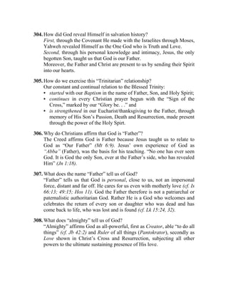 304. How did God reveal Himself in salvation history?
First, through the Covenant He made with the Israelites through Moses,
Yahweh revealed Himself as the One God who is Truth and Love.
Second, through his personal knowledge and intimacy, Jesus, the only
begotten Son, taught us that God is our Father.
Moreover, the Father and Christ are present to us by sending their Spirit
into our hearts.
305. How do we exercise this “Trinitarian” relationship?
Our constant and continual relation to the Blessed Trinity:
• started with our Baptism in the name of Father, Son, and Holy Spirit;
• continues in every Christian prayer begun with the “Sign of the
Cross,” marked by our “Glory be. . .” and
• is strengthened in our Eucharist/thanksgiving to the Father, through
memory of His Son’s Passion, Death and Resurrection, made present
through the power of the Holy Spirt.
306. Why do Christians affirm that God is “Father”?
The Creed affirms God is Father because Jesus taught us to relate to
God as “Our Father” (Mt 6:9). Jesus’ own experience of God as
“Abba” (Father), was the basis for his teaching. “No one has ever seen
God. It is God the only Son, ever at the Father’s side, who has revealed
Him” (Jn 1:18).
307. What does the name “Father” tell us of God?
“Father” tells us that God is personal, close to us, not an impersonal
force, distant and far off. He cares for us even with motherly love (cf. Is
66:13; 49:15; Hos 11). God the Father therefore is not a patriarchal or
paternalistic authoritarian God. Rather He is a God who welcomes and
celebrates the return of every son or daughter who was dead and has
come back to life, who was lost and is found (cf. Lk 15:24, 32).
308. What does “almighty” tell us of God?
“Almighty” affirms God as all-powerful, first as Creator, able “to do all
things” (cf. Jb 42:2) and Ruler of all things (Pantokrator), secondly as
Love shown in Christ’s Cross and Resurrection, subjecting all other
powers to the ultimate sustaining presence of His love.
 