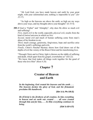 “Ah Lord God, you have made heaven and earth by your great
might, with your outstretched arm; nothing is impossible to you” (Jer
32:17).
“As high as the heavens are above the earth, so high are my ways
above your ways, and my thoughts above your thoughts” (Is 55:9).
309. If God is “Father” and “Almighty”, why does He allow so much evil
and suffering?
First, much evil in the world, especially physical evil, results from the
kind of limited universe in which we live.
Second, moral evil and much of human suffering come from man’s
abuse of his freedom in sin.
Third, much courage, generosity, forgiveness, hope and sacrifice arise
from the world’s sufferings and evils.
Finally, Christ’s Paschal Mystery shows how God draws out of the
depths of evil the victory of the Risen Christ and his transforming love.
“Through Christ and in Christ, light is thrown on the riddle of suffering
and death, which apart from his gospel, overwhelms us” (GS 22).
“We know that God makes all things work together for the good of
those who love Him” (Rom 8:28).
Chapter 7
Creator of Heaven
and Earth
In the beginning, God created the heavens and the earth . . .
The heavens declare the glory of God, and the firmament
proclaims His handiwork.
(Gn 1:1; Ps 19:2)
He [Christ] is the firstborn of all creation. In him everything
in heaven and on earth was created . . . all were created
through him and for him, . . . In Him everything continues in
being.
(Col 1:15-17)
 