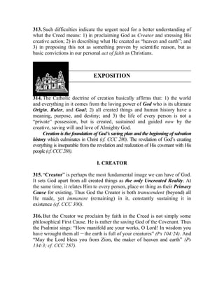 313. Such difficulties indicate the urgent need for a better understanding of
what the Creed means: 1) in proclaiming God as Creator and stressing His
creative action; 2) in describing what He created as “heaven and earth”; and
3) in proposing this not as something proven by scientific reason, but as
basic convictions in our personal act of faith as Christians.
EXPOSITION
314. The Catholic doctrine of creation basically affirms that: 1) the world
and everything in it comes from the loving power of God who is its ultimate
Origin, Ruler, and Goal; 2) all created things and human history have a
meaning, purpose, and destiny; and 3) the life of every person is not a
“private” possession, but is created, sustained and guided now by the
creative, saving will and love of Almighty God.
Creation is the foundation of God’s saving plan and the beginning of salvation
history which culminates in Christ (cf. CCC 280). The revelation of God’s creating
everything is inseparable from the revelation and realization of His covenant with His
people(cf.CCC288).
I. CREATOR
315. “Creator” is perhaps the most fundamental image we can have of God.
It sets God apart from all created things as the only Uncreated Reality. At
the same time, it relates Him to every person, place or thing as their Primary
Cause for existing. Thus God the Creator is both transcendent (beyond) all
He made, yet immanent (remaining) in it, constantly sustaining it in
existence (cf. CCC 300).
316. But the Creator we proclaim by faith in the Creed is not simply some
philosophical First Cause. He is rather the saving God of the Covenant. Thus
the Psalmist sings: “How manifold are your works, O Lord! In wisdom you
have wrought them all __
the earth is full of your creatures” (Ps 104:24). And
“May the Lord bless you from Zion, the maker of heaven and earth” (Ps
134:3; cf. CCC 287).
 