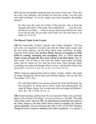 317. Likewise the prophet Isaiah presents the oracle of the Lord: “Thus says
the Lord, your redeemer, who formed you from the womb: I am the Lord
who made all things” (Is 44:24). Again, even more forcefully, the prophet
declares:
For thus says the Lord, the Creator of the heavens, who is God, the
designer and maker of the earth, who established it . . . I am the Lord,
and there is no other . . . There is no just and saving God but me. Turn
to me and be safe, all you ends of the earth, for I am God; there is no
other! (Is 45:18,22).
The Blessed Trinity Is the Creator
318. The Creed links “Creator” directly with “Father Almighty”. This has
led to the over-simplified, mistaken idea that the Father alone creates (and
the Son alone redeems, and the Holy Spirit alone sanctifies). Actually,
Christian Faith teaches that all three Divine Persons act together as ONE
GOD in creating, redeeming and sanctifying. Here we affirm God the
Father creates through His Son, Jesus Christ, in the Holy Spirit. Thus St.
Paul wrote: “For us there is one God, the Father, from whom all things
come, and for whom we live; and one Lord Jesus Christ through whom
everything was made and through whom we live,” and the Holy Spirit who
“gives life” (1 Cor 8:6; 2 Cor 3:6; cf. Jn 1:1-3; Col 1:15-17).
319. St. Irenaeus explained how God is Father, Creator, Author, who made
all things through His Word (Son) and Wisdom (Spirit), who are like His
“two hands” (CCC 292).
For with Him (Father) were always present the Word and Wisdom, the
Son and Spirit, by whom and in whom, freely and spontaneously, He
made all things, saying “Let us make man after our image and likeness”
(Adv. Her., Bk. 3, Chap. 20, sec. 1).
320. Church teaching confirms that “the one true God: Father, Son, and Holy
Spirit, is the Creator of all things” (Council of Florence, ND 408). “The works
of the Trinity, in fact,” states Leo XIII, “are undivided just as undivided is the essence of
the Trinity, because as the three Divine Person cannot be separated, they likewise
operate inseparably.” (Encyclical Divinum illud, May 9, 1897. Cf. DS 3326). Therefore,
“though the work of creation is altributed to the Father in particular, it is equally a
 