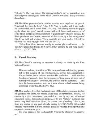“4th day”). They are simply the inspired author’s way of presenting in a
Biblical poem the religious truths which Genesis proclaims. Today we could
do no better.
325. The Bible presents God’s creative activity as a simple act of speech.
“God said ‘Let there be light’ ” (Gn 1:3). “For He spoke, and it was made;
He commanded, and it stood forth” (Ps 33:9). This clearly rejects the pagan
myths about the gods’ mortal combat with evil forces and powers, or of
some blind, aimless cosmic generation of everything by chance. Instead, the
Bible proclaims one Creator, source of all that exists, by a free loving act of
His divine will and wisdom. “How manifold are your works, O Lord! In
wisdom You have wrought them all!” (Ps 104:24)
“O Lord our God, You are worthy to receive glory and honor . . . for
You have created all things; by Your will they came to be and were made!”
(Rv 4:11; cf. CCC 295).
B. Church Teaching
326. The Church’s teaching on creation is clearly set forth by the First
Vatican Council:
This one and only true God, of His own goodness and almighty power,
not for the increase of His own happiness, nor for the acquirement of
His perfection, but in order to manifest His perfection . . . with absolute
freedom of counsel, from the beginning of time made at once out of
nothing both orders of creatures, the spiritual and the corporeal, . . . and
then the human creature, who as it were shares in both orders, being
composed of spirit and body (ND 412).
327. This teaches, first, that God creates out of His divine goodness, to share
His goodness with others, not because of any need or imperfection. Second, He
creates by a free, intentional, purposeful act, not by any sort of natural
emanation such as the pantheists propose, or by any “natural” evolution that
would deny God’s freedom. Third, He creates “out of nothing,” that is, not
from any matter or any gods already existing (cf. CCC 296-98). All so-called
“dualistic”views(matteras evil vs. spirit as good) are rejected. Both spiritual and
corporeal creatures are good.
But what precisely has God created? What is the object of his creative
act?
 
