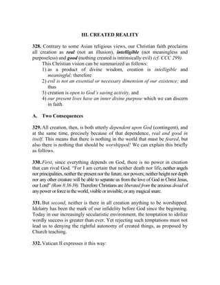 III. CREATED REALITY
328. Contrary to some Asian religious views, our Christian faith proclaims
all creation as real (not an illusion), intelligible (not meaningless and
purposeless) and good (nothing created is intrinsically evil) (cf. CCC 299).
This Christian vision can be summarized as follows:
1) as a product of divine wisdom, creation is intelligible and
meaningful; therefore
2) evil is not an essential or necessary dimension of our existence; and
thus
3) creation is open to God’s saving activity, and
4) our present lives have an inner divine purpose which we can discern
in faith.
A. Two Consequences
329. All creation, then, is both utterly dependent upon God (contingent), and
at the same time, precisely because of that dependence, real and good in
itself. This means that there is nothing in the world that must be feared, but
also there is nothing that should be worshipped! We can explain this briefly
as follows.
330. First, since everything depends on God, there is no power in creation
that can rival God. “For I am certain that neither death nor life, neither angels
nor principalities, neither the present nor the future, nor powers; neither height nor depth
nor any other creature will be able to separate us from the love of God in Christ Jesus,
our Lord” (Rom 8:38-39). Therefore Christians are liberated from the anxious dread of
anypowerorforceintheworld,visibleorinvisible,oranymagicalsnare.
331. But second, neither is there in all creation anything to be worshipped.
Idolatry has been the mark of our infidelity before God since the beginning.
Today in our increasingly secularistic environment, the temptation to idolize
wordly success is greater than ever. Yet rejecting such temptations must not
lead us to denying the rightful autonomy of created things, as proposed by
Church teaching.
332. Vatican II expresses it this way:
 