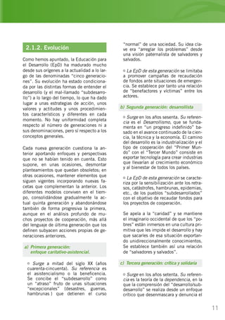 11
“normal” de una sociedad. Su idea cla-
ve era “arreglar los problemas” desde
una visión paternalista de salvadores y
salvados.
La EpD de esta generación se limitaba
a promover campañas de recaudación
de fondos ante situaciones de emergen-
cia. Se establece por tanto una relación
de “benefactores y víctimas” entre los
actores.
b)	Segunda generación: desarrollista
Surge en los años sesenta. Su referen-
cia es el Desarrollismo, que se funda-
menta en “un progreso indefinido” ba-
sado en el avance continuado de la cien-
cia, la técnica y la economía. El camino
del desarrollo es la industrialización y el
tipo de cooperación del “Primer Mun-
do” con el “Tercer Mundo” consiste en
exportar tecnología para crear industrias
que llevarían al crecimiento económico
y al bienestar de todos los países.
La EpD de esta generación se caracte-
riza por la sensibilización ante los retra-
sos, catástrofes, hambrunas, epidemias,
etc., de los pueblos “subdesarrollados”
con el objetivo de recaudar fondos para
los proyectos de cooperación.
Se apela a la “caridad” y se mantiene
el imaginario occidental de que los “po-
bres” están inmersos en una cultura pri-
mitiva que les impide el desarrollo y hay
que sacarles de esa situación exportan-
do unidireccionalmente conocimientos.
Se establece también así una relación
de “salvadores y salvados”.
c)	 Tercera generación: crítica y solidaria
Surge en los años setenta. Su referen-
cia es la teoría de la dependencia, en la
que la comprensión del “desarrollo/sub-
desarrollo” se realiza desde un enfoque
crítico que desenmascara y denuncia el
2.1.2. Evolución
Como hemos apuntado, la Educación para
el Desarrollo (EpD) ha madurado mucho
desde sus orígenes a la actualidad a lo lar-
go de las denominadas “cinco generacio-
nes”. Su evolución ha estado condiciona-
da por las distintas formas de entender el
desarrollo (y el mal-llamado “subdesarro-
llo”) a lo largo del tiempo, lo que ha dado
lugar a unas estrategias de acción, unos
valores y actitudes y unos procedimien-
tos característicos y diferentes en cada
momento. No hay uniformidad completa
respecto al número de generaciones ni a
sus denominaciones, pero sí respecto a los
conceptos generales.
Cada nueva generación cuestiona la an-
terior aportando enfoques y perspectivas
que no se habían tenido en cuenta. Esto
supone, en unas ocasiones, desmontar
planteamientos que quedan obsoletos; en
otras ocasiones, mantener elementos que
siguen vigentes incorporando nuevas fa-
cetas que complementan la anterior. Los
diferentes modelos conviven en el tiem-
po, consolidándose gradualmente la ac-
tual quinta generación y abandonándose
también de forma progresiva la primera,
aunque en el análisis profundo de mu-
chos proyectos de cooperación, más allá
del lenguaje de última generación que los
definen subyacen acciones propias de ge-
neraciones anteriores.
a)	 Primera generación:
	 enfoque caritativo-asistencial.
Surge a mitad del siglo XX (años
cuarenta-cincuenta). Su referencia es
el asistencialismo o la beneficencia.
Se concibe el “subdesarrollo” como
un “atraso” fruto de unas situaciones
“excepcionales” (desastres, guerras,
hambrunas…) que detienen el curso
 