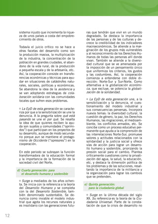 12
sistema injusto que incrementa la rique-
za de unos países a costa del empobre-
cimiento de otros.
Todavía el juicio crítico no se hace a
otras facetas del desarrollo como son
la producción masiva, la multiplicación
de la industria, la concentración de la
población en grandes ciudades, el aban-
dono de la vida rural, de la producción
a pequeña escala y de la artesanía, etc.
Así, la cooperación consiste en transfe-
rencias económicas y técnicas para ayu-
dar en situaciones de catástrofes natu-
rales, sociales, políticas y económicas.
Se abandona la idea de la asistencia y
se van adoptando estrategias de cola-
boración solidaria con las comunidades
locales que sufren esos problemas.
La EpD de esta generación se caracte-
riza por que a la sensibilización se une la
denuncia. A la pregunta sobre qué está
pasando se une el por qué. Se resalta
la idea de que quienes reciben la ayu-
da son sujetos y comunidades (“oprimi-
dos”) que participan en los proyectos de
su desarrollo, aunque de modo secunda-
rio porque aun se mantiene el protago-
nismo de Occidente (“opresores”) en la
cooperación.
En este periodo se subrayan la función
transformadora de la educación formal
y la importancia de la formación de la
sociedad civil del Norte.
d)	Cuarta generación: para
	 el desarrollo humano y sostenible
Surge a mediados de los años ochen-
ta. Se inicia con la referencia a la teoría
del Desarrollo Humano y se completa
con la del Desarrollo Sostenible, tam-
bién denominado sustentable. Se de-
nuncia como inviable el modelo indus-
trial que agota los recursos naturales y
es insolidario con las generaciones futu-
ras que tendrán que vivir en un mundo
degradado. Se destaca la importancia
de las personas y de las culturas y de-
crece la credibilidad de los indicadores
macroeconómicos. Se atiende a la mar-
ginación de los grupos más vulnerables
y al reconocimiento de los Derechos Hu-
manos de todas las personas allí donde
vivan. También se atiende a la diversi-
dad cultural que se ve amenazada por
la imposición de un pensamiento único
que uniformiza los criterios, los gustos
y las costumbres. Así, la cooperación
comienza a entenderse con doble di-
rección: Norte-Sur y Sur-Norte. Como
alternativa a la globalización económi-
ca, que excluye, se potencia la globali-
zación de la solidaridad.
La EpD de esta generación une, a la
sensibilización y la denuncia, el cues-
tionamiento del modelo industrial y
sus consecuencias perversas. Incorpora
nuevos temas: la diversidad cultural, la
cuestión de género, la paz, los Derechos
Humanos, las migraciones, el medioam-
biente, los conflictos armados, etc. Se
concibe como un proceso educativo per-
manente que ayuda a la comprensión de
las interrelaciones Norte-Sur, promueve
valores y actitudes relacionados con la
solidaridad y la justicia social y ofrece
vías de acción para lograr un desarro-
llo humano y sostenible, priorizando la
presión social para el cambio. Plantea
críticamente cuestiones como la privati-
zación del agua, la salud, la educación,
etc. y destaca la dimensión política de
los problemas y de las soluciones, resal-
tando la importancia de la militancia y
la organización para lograr los cambios
que se pretenden.
e)	 Quinta generación:
	 para la ciudadanía global
Surge en la última década del siglo
XX. Su referencia es la teoría de la Ciu-
dadanía Universal. Parte de la consta-
tación de que la crisis de desarrollo no
 