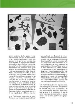 13
es un problema de los países menos
desarrollados, sino que es global y afec-
ta al conjunto del planeta. Junto a la
pobreza en la que se ven sumidas tres
cuartas partes de la población, debemos
enfrentarnos a la crisis del “estado del
bienestar” en el mundo industrializado.
Se constata que el sistema hace aguas
ante un proceso de globalización acele-
rado, que se evidencia, entre otras se-
ñales, por la crisis ambiental, la crisis
económica y la crisis de derechos hu-
manos de tipo políticos, sociales, de las
mujeres, culturales, económicos, am-
bientales… Un proceso de globalización
que ha dotado de un enorme poder al
mercado y se lo ha quitado a los Esta-
dos y, sobre todo, a la sociedad civil. El
desarrollo del mercado se ha convertido
en un fin en sí mismo del proceso de
globalización y ha restado capacidad de
participación en la toma de decisiones a
la mayor parte de la población mundial.
La EpD de esta generación se trans-
forma en una Educación para la Ciuda-
danía global, que desarrolla al mismo
tiempo su dimensión individual y social,
es decir, que se empeña en la búsqueda
de una vida feliz para la persona y, a la
vez, contribuye al fortalecimiento de un
modo de vida social, justo, participativo
y democrático. El empeño es, tanto en
el Norte como en el Sur, formar personas
ciudadanas que luchen por los derechos
de primera y segunda generación, y, al
mismo tiempo, reconozcan la diferencia
y luchen por ella como un factor de enri-
quecimiento mutuo y de progreso. Es la
formación de una ciudadanía activa que
sea capaz de responder a los retos que
plantea la sociedad de la diferencia.
Este modelo de ciudadanía requiere accio-
nes pedagógicas que miren a la persona
de manera integradora –inteligencia, ra-
zón, sentimientos, voluntad, espirituali-
dad- y parte de la convicción de que la
construcción personal se realiza en la inte-
racción con los otros. La tarea pedagógica
reclama:
FOTOINTERED
 