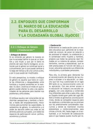 15
2.2. ENFOQUES QUE CONFORMAN
	 EL MARCO DE LA EDUCACIÓN
	 PARA EL DESARROLLO
	 Y LA CIUDADANÍA GLOBAL (EpDCG)
Coeducación
Entendemos la coeducación como un mo-
delo educativo que, partiendo de la nece-
sidad de convivir, de poner en relación y
de promover el respeto, la colaboración y
la solidaridad entre mujeres y hombres,
propone que todas las personas sean for-
madas en un sistema de valores, compor-
tamientos, normas y expectativas, que no
esté jerarquizado en función del sexo y, a
la vez, educarlas valorando sus diferencias
individuales y cualidades personales.
Para ello, la primera gran demanda fue
el reconocimiento del derecho de las mu-
jeres a acceder a la educación, un dere-
cho que fue muy cuestionado en el siglo
XIX tanto en su reconocimiento como en
su aplicación. Con ese primer acceso a
la educación se instaura una escuela se-
gregada, con unos objetivos y contenidos
muy diferentes para ellas y para ellos, que
en España durará gran parte del siglo XX.
Sólo a finales se generaliza una educación
mixta, donde se comparten espacios pero
los objetivos y contenidos que se priorizan
son los anteriormente considerados mas-
culinos y donde se mantienen muchos
estereotipos y condicionamientos para
chicas y chicos. Así, hasta llegar, en la ac-
tualidad, a un horizonte de coeducación
para el que todavía queda mucho por re-
10
Tomado del posicionamiento de EpDCG de InteRed y de la publicación Villanueva, E. (2011) “Los pinceles de Artemisia”. InteRed.
2.2.1 Enfoque de Género
	 y Coeducación10
Enfoque de Género
Si se entiende por género la manera en
que la sociedad define lo que es un hom-
bre y una mujer, y que por lo tanto es
distinto del sexo (hecho biológico), se en-
tiende que el género se construye social y
culturalmente, por lo que puede cambiar a
lo largo del tiempo y de una cultura a otra,
y por lo que puede ser modificable.
En esta perspectiva, la mirada o enfoque
de género es aquella que tiene en cuen-
ta las diferencias y desigualdades entre
hombres y mujeres existentes en la reali-
dad. Es decir, visibiliza el modo en que el
género puede afectar la vida y las oportu-
nidades de las personas para resolver sus
problemas y dificultades.
El enfoque ayuda a ser conscientes de las
distintas perspectivas y también a facili-
tar, a través del empoderamiento, meca-
nismos para aumentar las capacidades, la
autoestima de género, la autonomía y el
poder de decisión sobre sus vidas en los
ámbitos públicos y privados, y en todos los
espacios de participación social, política,
económica y cultural.
 