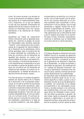 16
correr. Se quiere alcanzar una escuela en
la que se reconozcan los saberes y destre-
zas propias de lo tradicionalmente feme-
nino y masculino, en la que se redefina
lo que hay que aprender visibilizando las
aportaciones de las mujeres y donde se re-
conozca la diversidad como una riqueza,
atendiendo a las diferencias de manera
equitativa.
Apostamos por hablar de coeducación
frente a Educación para la Igualdad pues,
desde ahí, corremos el peligro de anular
las diversidades para favorecer personas
“neutras” como consecuencia de una bús-
queda de la igualdad de oportunidades y
de la liberación de los estereotipos. Como
hemos apuntado, para la construcción de
la propia identidad tan importante es la
toma de conciencia de los elementos de
igualdad (por ejemplo, en cuanto a las
oportunidades de acceso a los bienes físi-
cos y sociales, o a la toma de decisiones, o
a las características compartidas en el que
se considere su grupo de iguales) como la
toma de conciencia de los elementos de
diferencia (por ejemplo, en cuanto a la in-
dividualización, la libertad de elección, el
descubrimiento del propio cuerpo).
A la hora de aplicar un enfoque de género,
además del estudio teórico de la historia
de la educación y de la propuesta coedu-
cativa, es nuclear la revisión de las propias
prácticas y estructuras educativas, espe-
cialmente a través del análisis de cómo se
reproduce y se enseña en las escuelas la
desigualdad de género. Para ello hay que
analizar detalladamente el currículo explí-
cito y el currículo oculto. El currículo ex-
plícito que es el conjunto de conocimien-
tos enseñados y aprendidos a lo largo de
un periodo académico, que está reglado,
es prescriptivo y se planifica; y el currículo
oculto, que es todo aquello que se apren-
de sin que quienes participan en el pro-
ceso educativo sean conscientes ni de su
transmisión ni de sus efectos, que no está
planificado ni reglado. Ambos han de ser
ámbitos fundamentales de análisis, sien-
do conscientes de que el segundo es el
más significativo por la dificultad de verlo
y por el impacto que tienen en el alumna-
do estas normas, actitudes, expectativas,
creencias y prácticas que se desarrollan
en el día a día de un centro educativo.
2.2.2 Enfoque de Derechos.11
El Enfoque Basado en Derechos Humanos
(EBDH) vincula el concepto de desarrollo
con el cumplimiento pleno de los Derechos
Humanos (DD.HH.)- incluyendo la llama-
da 3ª generación de derechos o Derechos
de la Solidaridad - en todos los ámbitos y
para todas las personas. Se constituye así
un “sistema de Derechos Humanos” que
incluye la Declaración Universal junto con
los principios, valores y normas que se han
venido desarrollando con posterioridad.
En Educación para el Desarrollo (EpD) los
Derechos Humanos dejan de ser un con-
tenido específico a tratar, y pasan a ser el
elemento nuclear de la quinta generación:
la EpDCG. Los contenidos no se refieren
principalmente a las necesidades econó-
micas y sociales (propias o de comunida-
des empobrecidas), sino que incluyen de
igual forma las libertades civiles y políti-
cas (de todas las personas y grupos). De
este modo, desde la educación se aporta
potencia y legitimidad a la lucha por el
desarrollo humano, pues explicita la facul-
tad de la persona a recibir ayuda de otras
11
Basado en el documento de Alicia de Blas (2011) “La Educación para el Desarrollo y el Enfoque Basado en Derechos Humanos”. InteRed.
 