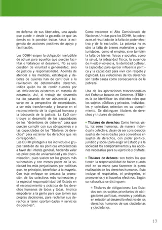 17
en defensa de sus libertades, una ayuda
que puede ir desde la garantía de que las
demás no le pondrán trabas hasta la exi-
gencia de acciones positivas de apoyo y
facilitación.
Los DDHH exigen la obligación ineludible
de actuar para aquellos que puedan faci-
litar o fortalecer el desarrollo. No es una
cuestión de voluntad o generosidad, sino
de justicia y responsabilidad. Además de
atender a las medidas, estrategias y de-
beres de quienes han de contribuir a la
realización de determinados derechos,
indica quién ha de rendir cuentas por
las deficiencias existentes en materia de
desarrollo. Así, el trabajo de desarrollo
ha ido pasando de ser asistencial y ba-
sarse en la perspectiva de necesidades,
a ser más transformador y basarse en el
reconocimiento de la dignidad humana y
la búsqueda de la justicia. La EpD con-
tribuye al desarrollo de las capacidades
de los “detentores de deberes” para que
puedan cumplir con sus obligaciones y a
las capacidades de los “titulares de dere-
chos” para reclamar los derechos que les
corresponden.
Los DDHH protegen a los individuos o gru-
pos también de las políticas emprendidas
a favor del interés general, haciendo valer
los principios de universalidad y no discri-
minación, pues suelen ser los grupos más
vulnerables y con menos poder en la so-
ciedad los más perjudicados por políticas
que, en principio, benefician a la mayoría.
Con este enfoque se destaca la promo-
ción de los colectivos más vulnerables y
la especial responsabilidad del Estado en
el reconocimiento y práctica de los dere-
chos humanos de todos y todas. Implica
empoderar a la gente para que tomen sus
propias decisiones, para reclamar sus de-
rechos a tener oportunidades y servicios
disponibles”.
Como reconoce el Alto Comisionado de
Naciones Unidas para los DDHH, la pobre-
za es el resultado de la falta de poder efec-
tivo y de la exclusión. La pobreza no es
sólo la falta de bienes materiales y opor-
tunidades, como el empleo, sino también
la falta de bienes físicos y sociales, como
la salud, la integridad física, la ausencia
de miedo y violencia, la identidad cultural,
la capacidad para ejercer influencia políti-
ca y la capacidad para vivir con respeto y
dignidad. Las violaciones de los derechos
son tanto causa como consecuencia de la
pobreza.
Una de las aportaciones trascendentales
del Enfoque basado en Derechos (EBDH)
es la de identificar los distintos roles que
los sujetos públicos y privados, individua-
les y colectivos ostentan en su cumpli-
miento. Se distinguen titulares de dere-
chos y titulares de deberes:
Titulares de derechos: Como hemos vis-
to, los seres humanos, de manera indivi-
dual y colectiva, dejan de ser considerados
sujetos de necesidades para convertirse en
sujetos de derechos, con poder político,
jurídico y social para exigir al Estado y a la
sociedad los comportamientos y las accio-
nes necesarias para su ejercicio y disfrute.
Titulares de deberes: son todos los que
tienen la responsabilidad de hacer cuanto
esté en su mano para favorecer la plena
realización de los derechos humanos. Esto
incluye el respetarlos, el protegerlos, el
promoverlos y el hacerlos efectivos. Según
su naturaleza se distinguen:
Titulares de obligaciones: Los Esta-
dos son los sujetos prioritarios de obli-
gaciones políticas, morales y jurídicas
en relación al desarrollo efectivo de los
derechos humanos de sus ciudadanas
y ciudadanos.
 