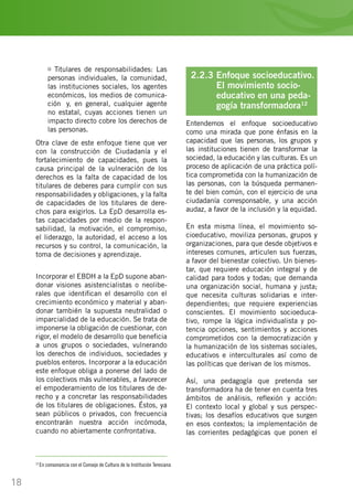 18
Titulares de responsabilidades: Las
personas individuales, la comunidad,
las instituciones sociales, los agentes
económicos, los medios de comunica-
ción… y, en general, cualquier agente
no estatal, cuyas acciones tienen un
impacto directo cobre los derechos de
las personas.
Otra clave de este enfoque tiene que ver
con la construcción de Ciudadanía y el
fortalecimiento de capacidades, pues la
causa principal de la vulneración de los
derechos es la falta de capacidad de los
titulares de deberes para cumplir con sus
responsabilidades y obligaciones, y la falta
de capacidades de los titulares de dere-
chos para exigirlos. La EpD desarrolla es-
tas capacidades por medio de la respon-
sabilidad, la motivación, el compromiso,
el liderazgo, la autoridad, el acceso a los
recursos y su control, la comunicación, la
toma de decisiones y aprendizaje.
Incorporar el EBDH a la EpD supone aban-
donar visiones asistencialistas o neolibe-
rales que identifican el desarrollo con el
crecimiento económico y material y aban-
donar también la supuesta neutralidad o
imparcialidad de la educación. Se trata de
imponerse la obligación de cuestionar, con
rigor, el modelo de desarrollo que beneficia
a unos grupos o sociedades, vulnerando
los derechos de individuos, sociedades y
pueblos enteros. Incorporar a la educación
este enfoque obliga a ponerse del lado de
los colectivos más vulnerables, a favorecer
el empoderamiento de los titulares de de-
recho y a concretar las responsabilidades
de los titulares de obligaciones. Éstos, ya
sean públicos o privados, con frecuencia
encontrarán nuestra acción incómoda,
cuando no abiertamente confrontativa.
2.2.3 Enfoque socioeducativo.
	 El movimiento socio-		
	 educativo en una peda- 	
	 gogía transformadora12
Entendemos el enfoque socioeducativo
como una mirada que pone énfasis en la
capacidad que las personas, los grupos y
las instituciones tienen de transformar la
sociedad, la educación y las culturas. Es un
proceso de aplicación de una práctica polí-
tica comprometida con la humanización de
las personas, con la búsqueda permanen-
te del bien común, con el ejercicio de una
ciudadanía corresponsable, y una acción
audaz, a favor de la inclusión y la equidad.
En esta misma línea, el movimiento so-
cioeducativo, moviliza personas, grupos y
organizaciones, para que desde objetivos e
intereses comunes, articulen sus fuerzas,
a favor del bienestar colectivo. Un bienes-
tar, que requiere educación integral y de
calidad para todos y todas; que demanda
una organización social, humana y justa;
que necesita culturas solidarias e inter-
dependientes; que requiere experiencias
conscientes. El movimiento socioeduca-
tivo, rompe la lógica individualista y po-
tencia opciones, sentimientos y acciones
comprometidos con la democratización y
la humanización de los sistemas sociales,
educativos e interculturales así como de
las políticas que derivan de los mismos.
Así, una pedagogía que pretenda ser
transformadora ha de tener en cuenta tres
ámbitos de análisis, reflexión y acción:
El contexto local y global y sus perspec-
tivas; los desafíos educativos que surgen
en esos contextos; la implementación de
las corrientes pedagógicas que ponen el
12
En consonancia con el Consejo de Cultura de la Institución Teresiana
 