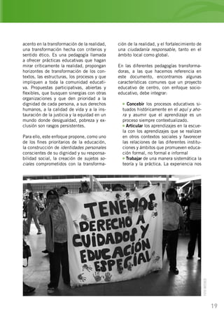 19
acento en la transformación de la realidad,
una transformación hecha con criterios y
sentido ético. Es una pedagogía llamada
a ofrecer prácticas educativas que hagan
mirar críticamente la realidad, propongan
horizontes de transformación de los con-
textos, las estructuras, los procesos y que
impliquen a toda la comunidad educati-
va. Propuestas participativas, abiertas y
flexibles, que busquen sinergias con otras
organizaciones y que den prioridad a la
dignidad de cada persona, a sus derechos
humanos, a la calidad de vida y a la ins-
tauración de la justicia y la equidad en un
mundo donde desigualdad, pobreza y ex-
clusión son rasgos persistentes.
Para ello, este enfoque propone, como uno
de los fines prioritarios de la educación,
la construcción de identidades personales
conscientes de su dignidad y su responsa-
bilidad social, la creación de sujetos so-
ciales comprometidos con la transforma-
ción de la realidad, y el fortalecimiento de
una ciudadanía responsable, tanto en el
ámbito local como global.
En las diferentes pedagogías transforma-
doras, a las que hacemos referencia en
este documento, encontramos algunas
características comunes que un proyecto
educativo de centro, con enfoque socio-
educativo, debe integrar:
Concebir los procesos educativos si-
tuados históricamente en el aquí y aho-
ra y asumir que el aprendizaje es un
proceso siempre contextualizado.
Articular los aprendizajes en la escue-
la con los aprendizajes que se realizan
en otros contextos sociales y favorecer
las relaciones de las diferentes institu-
ciones y ámbitos que promueven educa-
ción formal, no formal e informal
Trabajar de una manera sistemática la
teoría y la práctica. La experiencia nos
FOTOINTERED
 