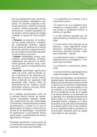 20
dice que aprendemos mejor cuando rea-
lizamos actividades, investigamos, pen-
samos, nos hacemos preguntas y bus-
camos soluciones; cuando se reconocen
y valoran nuestras propuestas, cuando
confrontamos nuestras búsquedas con
los demás y somos capaces de dialogar
y trabajar en equipo de forma coopera-
tiva.
Favorecer los procesos de construc-
ción de sujetos autónomos, competen-
tes, responsables, solidarios, capaces
de ser sujetos de derechos en el ámbito
personal y colectivo y capaces de contri-
buir al cambio de la sociedad haciéndo-
la más humana y más justa.
Emplear metodologías activas, parti-
cipativas, personalizadoras, holísticas,
cooperativas, que articulen las dimen-
siones cognitiva, afectiva, social, cultu-
ral, lúdica, política y trascendente de la
educación.
Promover aprendizajes significativos
sobre uno mismo, sobre los demás, so-
bre la identidad de los diferentes pue-
blos, sobre la vida y el mundo, sobre el
futuro construido con esperanza. Este
aprendizaje debe implicar todas las
dimensiones del ser: intelecto, cuerpo,
afectividad, memoria, vivencias, dimen-
sión social, interioridad.
En el enfoque socioeducativo, partir de
la realidad implica conocer las caracte-
rísticas, necesidades, intereses, proble-
mas, experiencias de vida, posibilidades
y limitaciones, características del contexto
socioeconómico y cultural en el que se
desenvuelven los sujetos y revisar los con-
tenidos de los aprendizajes, incorporando
las experiencias y conocimientos previos
que se poseen, y planteándolos de manera
significativa e inclusiva.
Plantearse seriamente la construcción de
un movimiento socioeducativo, exige en la
actualidad, dar pasos para fortalecer:
La centralidad de la persona y de la
comunidad humana.
El ejercicio de una ciudadanía dina-
mizada por un proyecto ético – político,
que prioriza la solidaridad humana, la
justicia y la igualdad.
La vida cotidiana orientada por una
espiritualidad que transforma y compro-
mete.
La articulación entre dignidad de las
personas – nueva organización social;
educación – sociedad; democracia – po-
der servicio; derechos humanos – desa-
rrollo sostenible – libertad.
La participación social, el diálogo in-
terdisciplinario y la investigación – inno-
vación para el cambio.
La formación y actualización perma-
nente.
Los conocimientos y aprendizajes de las
nuevas tecnologías con sentido crítico.
Una visión socioeducativa, humanizadora y
transformadora, lleva a educar para una ciu-
dadanía que va asociada al reconocimiento
y práctica de los derechos fundamentales
de las personas y las comunidades en las
que conviven y una manera de vivir basa-
da en el cuidado de la vida, en el respeto
a las demás personas, en la afirmación de
su dignidad, en la igualdad de derechos de
todos y todas, en el reconocimiento de la
diversidad cultural y religiosa, en el forta-
lecimiento de las estructuras democráticas
en el ámbito político y en la vida cotidiana.
Es muy importante cuidar los procesos y la
comunicación horizontal entre los sujetos
involucrados en esos procesos.
 