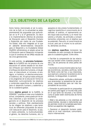 22
13
Nos referimos al posicionamiento de la CONGDE (Op. Cit.) tanto en el objetivo general como en los específicos.
2.3. OBJETIVOS DE LA EpDCG
Como hemos mencionado al ver la evolu-
ción de la EpD, en la actualidad se están
promoviendo las propuestas que profundi-
zan en la 4ª y la 5ª generación. Es decir
a la implementación efectiva de procesos
de Educación para el Desarrollo Humano
y Sostenible por medio de una Ciudada-
nía Global, todo ello integrado en la que
en adelante denominaremos Educación
para el Desarrollo y la Ciudadanía Global
(EpDCG) refiriéndonos al estado actual de
la Educación para el Desarrollo incluyendo
lo que el consenso de las ONGs rescata de
las cinco generaciones.
En este sentido, los principios fundamen-
tales de la EpDCG son los propios de una
educación en valores basada en los diver-
sos enfoques que estamos reconociendo:
el enfoque de derechos humanos, el de gé-
nero, el intercultural, el inclusivo, el eco-
lógico, el holístico, el afectivo-emocional,
el sistémico, etc. Al aplicar estos enfoques
a los programas de la educación formal se
desarrollan curricularmente los objetivos
y contenidos específicos de la educación
para el desarrollo humano y sostenible y
de la ciudadanía global.
Como objetivo general de la EpDCG, la
CONGDE13
plantea el crear una ciudadanía
activa, competente, preocupada por los te-
mas colectivos y que reclamen su prota-
gonismo en el desarrollo de los procesos
sociales y políticos. Este planteamiento
ha de integrar los objetivos y ejes temá-
ticos de diferentes propuestas de educa-
ción (educación para el desarrollo, la paz,
el medio ambiente, la multiculturalidad,
el género, los derechos humanos, etc.) y
apoyarse en dos pilares fundamentales: el
cognitivo (posibilita el conocimiento de la
realidad, el análisis, el razonamiento so-
bre loque está ocurriendo.) y el moral (los
valores y virtudes, las actitudes y compor-
tamientos coherentes con el objetivo que
se pretende). Para ello, el conocimiento es
crucial, pero por sí mismo no es suficien-
te, demanda una ética.
Los objetivos específicos incorporan las
novedades de este concepto de desarrollo
para la ciudadanía global. Entre otros:
Facilitar la comprensión de las relacio-
nes que existen entre nuestras propias vi-
das y las de personas de otras partes del
mundo.
Aumentar el conocimiento sobre las fuer-
zas económicas, sociales y políticas, tanto
del Norte como del Sur, y sus relaciones,
que explican y provocan la existencia de la
pobreza, la desigualdad, la opresión…
Desarrollar valores, actitudes y destrezas
que acrecienten la autoestima de las per-
sonas, capacitándolas para ser más res-
ponsables de sus actos.
Fomentar la participación en propuestas
de cambio para lograr un mundo más justo
en el que tanto los recursos y los bienes
como el poder estén distribuidos de forma
equitativa.
Dotar a las personas y a los colectivos de
conocimientos, recursos e instrumentos que
les permitan incidir en la realidad para trans-
formar sus aspectos más negativos.
Favorecer el desarrollo humano soste-
nible en el nivel individual, comunitario,
local e internacional.
 