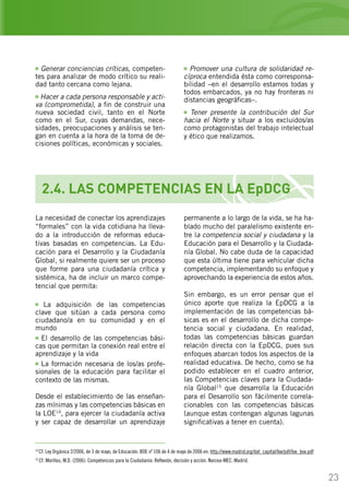 23
2.4. LAS COMPETENCIAS EN LA EpDCG
Generar conciencias críticas, competen-
tes para analizar de modo crítico su reali-
dad tanto cercana como lejana.
Hacer a cada persona responsable y acti-
va (comprometida), a fin de construir una
nueva sociedad civil, tanto en el Norte
como en el Sur, cuyas demandas, nece-
sidades, preocupaciones y análisis se ten-
gan en cuenta a la hora de la toma de de-
cisiones políticas, económicas y sociales.
Promover una cultura de solidaridad re-
cíproca entendida ésta como corresponsa-
bilidad –en el desarrollo estamos todas y
todos embarcados, ya no hay fronteras ni
distancias geográficas–.
Tener presente la contribución del Sur
hacia el Norte y situar a los excluidos/as
como protagonistas del trabajo intelectual
y ético que realizamos.
La necesidad de conectar los aprendizajes
“formales” con la vida cotidiana ha lleva-
do a la introducción de reformas educa-
tivas basadas en competencias. La Edu-
cación para el Desarrollo y la Ciudadanía
Global, si realmente quiere ser un proceso
que forme para una ciudadanía crítica y
sistémica, ha de incluir un marco compe-
tencial que permita:
La adquisición de las competencias
clave que sitúan a cada persona como
ciudadano/a en su comunidad y en el
mundo
El desarrollo de las competencias bási-
cas que permitan la conexión real entre el
aprendizaje y la vida
La formación necesaria de los/as profe-
sionales de la educación para facilitar el
contexto de las mismas.
permanente a lo largo de la vida, se ha ha-
blado mucho del paralelismo existente en-
tre la competencia social y ciudadana y la
Educación para el Desarrollo y la Ciudada-
nía Global. No cabe duda de la capacidad
que esta última tiene para vehicular dicha
competencia, implementando su enfoque y
aprovechando la experiencia de estos años.
Sin embargo, es un error pensar que el
único aporte que realiza la EpDCG a la
implementación de las competencias bá-
sicas es en el desarrollo de dicha compe-
tencia social y ciudadana. En realidad,
todas las competencias básicas guardan
relación directa con la EpDCG, pues sus
enfoques abarcan todos los aspectos de la
realidad educativa. De hecho, como se ha
podido establecer en el cuadro anterior,
las Competencias claves para la Ciudada-
nía Global15
que desarrolla la Educación
para el Desarrollo son fácilmente correla-
cionables con las competencias básicas
(aunque estas contengan algunas lagunas
significativas a tener en cuenta).
14
Cf. Ley Orgánica 2/2006, de 3 de mayo, de Educación. BOE nº 106 de 4 de mayo de 2006 en: http://www.madrid.org/dat_capital/loe/pdf/loe_boe.pdf
15
Cf. Morillas, M.D. (2006): Competencias para la Ciudadanía: Reflexión, decisión y acción. Narcea-MEC. Madrid.
Desde el establecimiento de las enseñan-
zas mínimas y las competencias básicas en
la LOE14
, para ejercer la ciudadanía activa
y ser capaz de desarrollar un aprendizaje
 