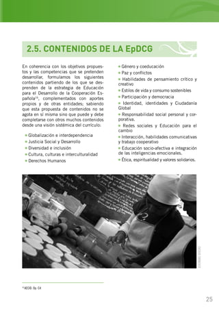 25
2.5. CONTENIDOS DE LA EpDCG
En coherencia con los objetivos propues-
tos y las competencias que se pretenden
desarrollar, formulamos los siguientes
contenidos partiendo de los que se des-
prenden de la estrategia de Educación
para el Desarrollo de la Cooperación Es-
pañola16
, complementados con aportes
propios y de otras entidades; sabiendo
que esta propuesta de contenidos no se
agota en sí misma sino que puede y debe
completarse con otros muchos contenidos
desde una visión sistémica del currículo:
Globalización e interdependencia
Justicia Social y Desarrollo
Diversidad e inclusión
Cultura, culturas e interculturalidad
Derechos Humanos
16
AECID. Op. Cit
Género y coeducación
Paz y conflictos
Habilidades de pensamiento crítico y
creativo
Estilos de vida y consumo sostenibles
Participación y democracia
Identidad, identidades y Ciudadanía
Global
Responsabilidad social personal y cor-
porativa.
Redes sociales y Educación para el
cambio
Interacción, habilidades comunicativas
y trabajo cooperativo
Educación socio-afectiva e integración
de las inteligencias emocionales.
Ética, espiritualidad y valores solidarios.
JERÓNIMORIVERO
 