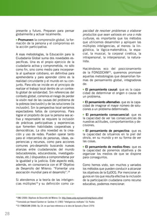 28
presente y futuro. Preparan para pensar
globalmente y actuar localmente.
Promueven la comprensión global, la for-
mación de la persona y el compromiso en
la acción participativa.
A esas metodologías, la Educación para la
Ciudadanía Global suma dos novedades es-
pecíficas. Una es el propio ejercicio de la
ciudadanía activa y comprometida, no sólo
como fin, sino como medio para incorporar-
la al quehacer cotidiano, en definitiva para
aprehenderla y para aprender cómo es la
realidad circundante y el mundo en su con-
junto. Para ello se incide en el principio de
realizar el trabajo local dentro de un contex-
to global de solidaridad. Sin referencias del
contexto global, corremos el riesgo de perder
la visión real de las causas del problema de
la pobreza (exclusión) y de las soluciones (la
inclusión). Sin la perspectiva local seríamos
espectadores faltos de compromiso. Para
lograr el propósito de que la persona sea ac-
tiva y responsable se requiere la inclusión
de prácticas participativas y experiencias
que fomenten habilidades cooperativas y
democráticas. La otra novedad es la crea-
ción y uso de redes. Pueden operar tanto
para el intercambio de personas, ideas, ex-
periencias y recursos, como para acciones
comunes pro-desarrollo buscando nuevas
alianzas entre ciudadanos/as del mundo
(educadores/as, educandos/as, investigado-
res/as, etc.) dispuestos a comprometerse por
la igualdad y la justicia. Este aspecto está,
además, en consonancia con el 8º Objetivo
de Desarrollo del Milenio: “Fomentar una
asociación mundial para el desarrollo”.18
Si atendemos a la teoría de las inteligen-
cias múltiples19
y su definición como ca-
18
ONU (2000): Objetivos de Desarrollo del Milenio. En: http://www.undp.org/spanish/mdg/basics.shtml
19
Formulada por Howard Gardner en Gardner, H. (1983) “Inteligencias múltiples” Ed. Paidos
20
Cf. FONGDCAM (2008): Op. Cit. en que hace referencia a la obra de Spivack y Shure (1974)
pacidad de resolver problemas o elaborar
productos que sean valiosos en una o más
culturas, es importante que los métodos
que utilicemos desarrollen y apliquen las
múltiples inteligencias, al menos: la lin-
güística, la lógica-matemática, la espa-
cial, la musical, la corporal cinética, la
intrapersonal, la interpersonal, la natura-
lista.
Haciéndonos eco del posicionamiento
de la FONGDCAM20
, queremos promover
aquellas metodologías que desarrollan for-
mas de pensamiento global, integradoras
de:
El pensamiento causal: que es la capa-
cidad de determinar el origen o causa de
un problema.
El pensamiento alternativo: que es la capa-
cidad de imaginar el mayor número de solu-
ciones a un problema determinado.
El pensamiento consecuencial: que es
la capacidad de ver las consecuencias de
nuestras actitudes, comportamientos y de-
cisiones.
El pensamiento de perspectiva: que es
la capacidad de situarnos en la piel del
otro/a, en su mundo y en su forma de ver
las cosas.
El pensamiento de medios-fines: que es
la capacidad de ponernos objetivos y de
organizar los medios de que se dispone
para conseguirlos.
Como hemos visto, son muchos y variados
los métodos que pueden conducir a alcanzar
los objetivos de la EpDCG. Por mencionar al-
gunos en los que resulta efectiva la inclusión
de la participación ciudadana como recurso
educativo, podemos mencionar:
 