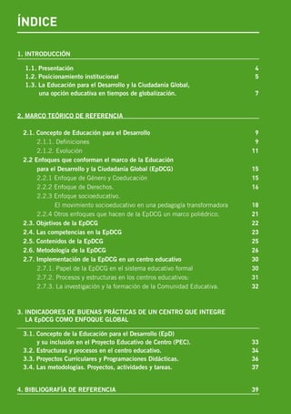 ÍNDICE
1. INTRODUCCIÓN
1.1. Presentación	 4
1.2. Posicionamiento institucional	 5
1.3. La Educación para el Desarrollo y la Ciudadanía Global,
una opción educativa en tiempos de globalización. 	 7
2. MARCO TEÓRICO DE REFERENCIA
2.1. Concepto de Educación para el Desarrollo	 9
2.1.1. Definiciones	 9
2.1.2. Evolución	 11
2.2 Enfoques que conforman el marco de la Educación
para el Desarrollo y la Ciudadanía Global (EpDCG)	 15
2.2.1 Enfoque de Género y Coeducación	 15
2.2.2 Enfoque de Derechos. 	 16
2.2.3 Enfoque socioeducativo.
El movimiento socioeducativo en una pedagogía transformadora	 18
2.2.4 Otros enfoques que hacen de la EpDCG un marco poliédrico.	 21
2.3. Objetivos de la EpDCG	 22
2.4. Las competencias en la EpDCG	 23
2.5. Contenidos de la EpDCG	 25
2.6. Metodología de la EpDCG	 26
2.7. Implementación de la EpDCG en un centro educativo	 30
2.7.1. Papel de la EpDCG en el sistema educativo formal	 30
2.7.2. Procesos y estructuras en los centros educativos:	 31
2.7.3. La investigación y la formación de la Comunidad Educativa.	 32
3. INDICADORES DE BUENAS PRÁCTICAS DE UN CENTRO QUE INTEGRE
LA EpDCG COMO ENFOQUE GLOBAL
3.1. Concepto de la Educación para el Desarrollo (EpD)
y su inclusión en el Proyecto Educativo de Centro (PEC).	 33
3.2. Estructuras y procesos en el centro educativo.	 34
3.3. Proyectos Curriculares y Programaciones Didácticas.	 36
3.4. Las metodologías. Proyectos, actividades y tareas.	 37
4. BIBLIOGRAFÍA DE REFERENCIA	 39
 