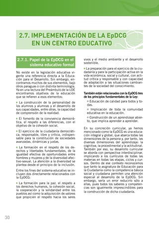 30
2.7.1. Papel de la EpDCG en el
	 sistema educativo formal
No existe en la legislación educativa vi-
gente una referencia directa a la Educa-
ción para el Desarrollo. Sin embargo, en-
contramos muchos de sus elementos, bajo
otros paraguas o con distinta terminología.
Ya en una lectura del Preámbulo de la LOE
encontramos objetivos de la educación
que se refieren a esos elementos:
La construcción de la personalidad de
los alumnos y alumnas y el desarrollo de
sus capacidades, entre otras, la capacidad
de comprensión de la realidad.
El fomento de la convivencia democrá-
tica, el respeto a las diferencias, con el
objetivo de la cohesión social.
El ejercicio de la ciudadanía democráti-
ca, responsable, libre y crítica, indispen-
sable para la constitución de sociedades
avanzadas, dinámicas y justas.
La formación en el respeto de los de-
rechos y libertades fundamentales, de la
igualdad efectiva de oportunidades entre
hombres y mujeres y de la diversidad afec-
tivo-sexual. La atención a la diversidad se
plantea desde el principio de la inclusión.
Entre los fines del sistema educativo se in-
cluyen dos directamente relacionados con
la EpDCG:
La formación para la paz, el respeto a
los derechos humanos, la cohesión social,
la cooperación y la solidaridad entre los
pueblos así como la adquisición de valores
que propicien el respeto hacia los seres
vivos y el medio ambiente y el desarrollo
sostenible.
La preparación para el ejercicio de la ciu-
dadanía y para la participación activa en la
vida económica, social y cultural, con acti-
tud crítica y responsable y con capacidad
de adaptación a las situaciones cambian-
tes de la sociedad del conocimiento.
También están relacionados con la EpDCG tres
de los principios fundamentales de la Ley:
Educación de calidad para todos y to-
das.
Implicación de toda la comunidad
educativa en la educación.
Construcción de un aprendizaje abier-
to, que implica aprender a aprender.
En su concreción curricular, ya hemos
mencionado como la EpDCG es una educa-
ción integral y global, que abarca todas las
dimensiones de la persona y, por tanto, las
diversas dimensiones del aprendizaje: la
cognitiva, la procedimental y la actitudinal.
También por eso, su desarrollo curricular
se aborda con perspectiva interdisciplinar,
implicando a los currículos de todas las
materias en todas las etapas, ciclos y cur-
sos. Dentro de ese contexto reconocemos
que tanto la asignatura de Educación para
la Ciudadanía como la competencia básica
social y ciudadana permiten una atención
especial al desarrollo de la EpDCG. Sin
embargo, sería un error reducirlo sólo a
ellas, pues todos los saberes y competen-
cias son igualmente imprescindibles para
la construcción de dicha ciudadanía.
2.7. IMPLEMENTACIÓN DE LA EpDCG
	 EN UN CENTRO EDUCATIVO
 