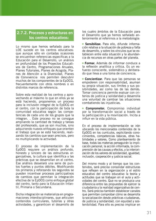31
2.7.2. Procesos y estructuras en
	 los centros educativos:
Lo mismo que hemos señalado para la
LOE sucede en los centros educativos:
que aunque sólo en contadas ocasiones
se encuentran referencias específicas a la
Educación para el Desarrollo, un análisis
en profundidad de los Proyectos Educati-
vos de Centro, Programaciones Anuales,
Planes Tutoriales, Planes de Acogida, Pla-
nes de Atención a la Diversidad, Planes
de Convivencia… nos permiten descubrir
muchos de los componentes de la EpDCG,
frecuentemente con otros nombres o en
distintos marcos de referencia.
Sobre esta realidad de los centros y apro-
vechando al máximo lo que en ellos ya se
está haciendo, proponemos un proceso
para la inclusión integral de la EpDCG en
el centro, con la participación de toda la
comunidad educativa según las compe-
tencias de cada uno de los grupos que la
integran. . Este proceso no se consigue
ampliando la cantidad de trabajo y tareas
del profesorado, que ya son muchas, sino
adquiriendo nuevos enfoques que orienten
el trabajo que ya se está haciendo, reali-
zando los cambios que sean precisos, pero
no multiplicando la actividad.
El proceso de implementación de la
EpDCG requiere un análisis profundo,
honesto y sincero de las estructuras or-
ganizativas, la cultura que identifica y las
prácticas que se desarrollan en el centro.
Ese análisis desvelará una serie de pun-
tos fuertes y puntos débiles. Modificando
los primeros y reforzando los segundos se
pueden incentivar procesos participativos
de cambios que permitan la integración
efectiva de la EpDCG como enfoque global
del centro, tanto para la Educación Infan-
til, Primaria o Secundaria.
Dicha integración se materializa en progra-
maciones interdisciplinares, que articulen
contenidos curriculares, tutorías y otras
actividades, y garanticen el desarrollo de
los cuatro ámbitos de la Educación para
el Desarrollo que ya hemos señalado an-
teriormente al referirnos a la metodología:
Sensibilizar. Para ello, difunde informa-
ción relativa a la situación de pobreza y falta
de desarrollo, y sobre los vínculos que se es-
tablecen entre esta situación y la abundan-
cia de recursos en otras partes del planeta.
Formar. Además de informar conduce a
la reflexión analítica y crítica. Es un es-
fuerzo consciente, sistemático y delibera-
do que lleva a una toma de conciencia.
Concientizar. Para que las personas se
empoderen con responsabilidad, asuman
su propia situación, sus límites y sus po-
sibilidades, así como las de las demás.
Tomar conciencia permite evaluar con cri-
terios de justicia y solidaridad y desarrolla
una voluntad de cambiar las situaciones
combatiendo las injusticias.
Comprometer. Compromiso individual
por la transformación social a través de
la participación y la movilización. Incita a
influir en la vida pública.
En el proceso de implementación se irán
ubicando los mencionados contenidos de la
EpDCG en los currículos, explicitando cono-
cimientos, competencias básicas, otras ha-
bilidades y valores. Como planteamiento de
base, todas las materias perseguirán la impli-
cación personal, la acción informada, la com-
prensión de las causas y efectos, y la interiori-
zación de los valores de solidaridad, igualdad,
inclusión, cooperación y justicia social.
Del mismo modo y al tiempo que los con-
tenidos, será preciso consolidar estructuras
que reflejen en la organización y el estilo
educativo del centro educativo la teoría y
actitudes que se trabajan en el aula y acti-
vidades del centro. Que no se produzca una
diferencia entre las propuestas de ejercer la
ciudadanía y la realidad organizativa de cen-
tro. Será preciso también establecer canales
que permitan comprobar cómo se desarrolla
la socialización desde prácticas ciudadanas,
de justicia y solidaridad, con equidad y sos-
tenibilidad. Para ello es preciso implicar en
 
