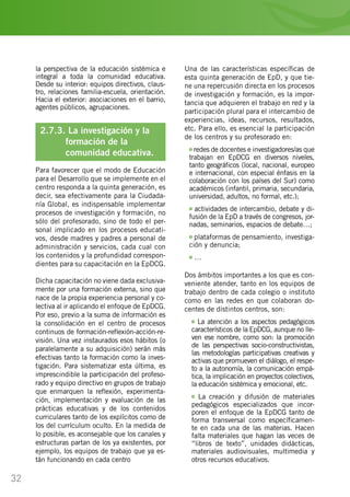 32
la perspectiva de la educación sistémica e
integral a toda la comunidad educativa.
Desde su interior: equipos directivos, claus-
tro, relaciones familia-escuela, orientación.
Hacia el exterior: asociaciones en el barrio,
agentes públicos, agrupaciones.…
2.7.3. La investigación y la
	 formación de la
	 comunidad educativa.
Para favorecer que el modo de Educación
para el Desarrollo que se implemente en el
centro responda a la quinta generación, es
decir, sea efectivamente para la Ciudada-
nía Global, es indispensable implementar
procesos de investigación y formación, no
sólo del profesorado, sino de todo el per-
sonal implicado en los procesos educati-
vos, desde madres y padres a personal de
administración y servicios, cada cual con
los contenidos y la profundidad correspon-
dientes para su capacitación en la EpDCG.
Dicha capacitación no viene dada exclusiva-
mente por una formación externa, sino que
nace de la propia experiencia personal y co-
lectiva al ir aplicando el enfoque de EpDCG.
Por eso, previo a la suma de información es
la consolidación en el centro de procesos
continuos de formación-reflexión-acción-re-
visión. Una vez instaurados esos hábitos (o
paralelamente a su adquisición) serán más
efectivas tanto la formación como la inves-
tigación. Para sistematizar esta última, es
imprescindible la participación del profeso-
rado y equipo directivo en grupos de trabajo
que enmarquen la reflexión, experimenta-
ción, implementación y evaluación de las
prácticas educativas y de los contenidos
curriculares tanto de los explícitos como de
los del currículum oculto. En la medida de
lo posible, es aconsejable que los canales y
estructuras partan de los ya existentes, por
ejemplo, los equipos de trabajo que ya es-
tán funcionando en cada centro
Una de las características específicas de
esta quinta generación de EpD, y que tie-
ne una repercusión directa en los procesos
de investigación y formación, es la impor-
tancia que adquieren el trabajo en red y la
participación plural para el intercambio de
experiencias, ideas, recursos, resultados,
etc. Para ello, es esencial la participación
de los centros y su profesorado en:
redes de docentes e investigadores/as que
trabajan en EpDCG en diversos niveles,
tanto geográficos (local, nacional, europeo
e internacional, con especial énfasis en la
colaboración con los países del Sur) como
académicos (infantil, primaria, secundaria,
universidad, adultos, no formal, etc.);
actividades de intercambio, debate y di-
fusión de la EpD a través de congresos, jor-
nadas, seminarios, espacios de debate…;
plataformas de pensamiento, investiga-
ción y denuncia;
…
Dos ámbitos importantes a los que es con-
veniente atender, tanto en los equipos de
trabajo dentro de cada colegio o instituto
como en las redes en que colaboran do-
centes de distintos centros, son:
La atención a los aspectos pedagógicos
característicos de la EpDCG, aunque no lle-
ven ese nombre, como son: la promoción
de las perspectivas socio-constructivistas,
las metodologías participativas creativas y
activas que promueven el diálogo, el respe-
to a la autonomía, la comunicación empá-
tica, la implicación en proyectos colectivos,
la educación sistémica y emocional, etc.
La creación y difusión de materiales
pedagógicos especializados que incor-
poren el enfoque de la EpDCG tanto de
forma transversal como específicamen-
te en cada una de las materias. Hacen
falta materiales que hagan las veces de
“libros de texto”, unidades didácticas,
materiales audiovisuales, multimedia y
otros recursos educativos.
 