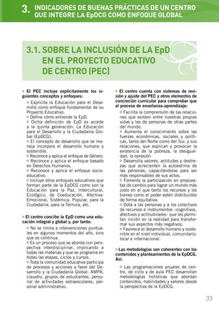 33
INDICADORES DE BUENAS PRÁCTICAS DE UN CENTRO
QUE INTEGRE LA EpDCG COMO ENFOQUE GLOBAL
El PEC incluye explícitamente los si-
guientes conceptos y enfoques:
Explicita la Educación para el Desa-
rrollo como enfoque fundamental de su
Proyecto Educativo.
Define cómo entiende la EpD.
Dicha definición de EpD es acorde
a la quinta generación: La Educación
para el Desarrollo y la Ciudadanía Glo-
bal (EpDCG).
El concepto de desarrollo que se ma-
neja incorpora el desarrollo humano y
sostenible.
Reconoce y aplica el enfoque de Género.
Reconoce y aplica el enfoque basado
en Derechos Humanos.
Reconoce y aplica el enfoque socio-
educativo.
Incluye otros enfoques educativos que
forman parte de la EpDCG como son la
Educación para la Paz, Intercultural,
Ecológico, de Coeducación, Afectiva-
Emocional, Sistémica, Popular, para la
Ciudadanía, para la Ternura, etc.
El centro concibe la EpD como una edu-
cación integral y global y, por tanto:
No se limita a intervenciones puntua-
les en algunos momentos del año, sino
que es continua.
Es un proceso que se aborda con pers-
pectiva interdisciplinar, implicando a
todas las materias y que se programa en
todas las etapas, ciclos y cursos.
Toda la comunidad educativa participa
de procesos y acciones a favor del De-
sarrollo y la Ciudadanía Global: AMPA,
claustro, grupos de estudiantes, perso-
nal de actividades extraescolares, per-
sonal administrativo.
3.
3.1. SOBRE LA INCLUSIÓN DE LA EpD
	 EN EL PROYECTO EDUCATIVO
	 DE CENTRO (PEC)
El centro cuenta con sistemas de revi-
sión y ajuste del PEC y otros elementos de
concreción curricular para comprobar que
el proceso de enseñanza-aprendizaje:
Facilita la comprensión de las relacio-
nes que existen entre nuestras propias
vidas y las de personas de otras partes
del mundo.
Aumenta el conocimiento sobre las
fuerzas económicas, sociales y políti-
cas, tanto del Norte como del Sur, y sus
relaciones, que explican y provocan la
existencia de la pobreza, la desigual-
dad, la opresión…
Desarrolla valores, actitudes y destre-
zas que acrecienten la autoestima de
las personas, capacitándolas para ser
más responsables de sus actos.
Fomenta la participación en propues-
tas de cambio para lograr un mundo más
justo en el que tanto los recursos y los
bienes como el poder estén distribuidos
de forma equitativa.
Dota a las personas y a los colectivos
de recursos e instrumentos –cognitivos,
afectivos y actitudinales– que les permi-
tan incidir en la realidad para transfor-
mar sus aspectos más negativos.
Favorece el desarrollo humano y soste-
nible en el nivel individual, comunitario,
local e internacional.
Las metodologías son coherentes con los
contenidos y planteamientos de la EpDCG.
Así:
Las programaciones anuales de cen-
tro, de ciclo y de aula PEC desarrollan
metodologías holísticas que abordan
contenidos, habilidades y valores desde
la perspectiva de la EpDCG.
 