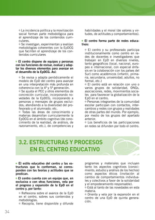34
3.2. ESTRUCTURAS Y PROCESOS
	 EN EL CENTRO EDUCATIVO
La incidencia política y la movilización
social forman parte metodológica para
el aprendizaje de los contenidos curri-
culares.
Se investigan, experimentan y evalúan
metodologías coherentes con la EpDCG
que faciliten el aprendizaje de los con-
tenidos curriculares
El centro dispone de equipos y personas
con las funciones de revisar, evaluar y adap-
tar los diversos elementos para avanzar en
el desarrollo de la EpDCG. Así:
Se revisa y adapta periódicamente el
modelo de EpD del centro para avanzar
en una interpretación más profunda en
coherencia con la 4ª y 5ª generación.
Se ajusta el PEC y otros elementos de
concreción curricular, incorporando no-
vedades de la EpDCG; incorporando a
personas y mensajes de grupos exclui-
dos; atendiendo a la diversidad del pro-
fesorado y el alumnado; etc.
Todas las áreas de conocimiento y
materias desarrollan curricularmente la
EpDCG en el ámbito cognitivo (de cono-
cimiento de la realidad, de análisis, de
razonamiento, etc.), de competencias y
habilidades y el moral (de valores y vir-
tudes, de actitudes y comportamientos).
El centro forma parte de redes educa-
tivas:
El centro y su profesorado participa
institucionalmente como centro en re-
des de docentes e investigadores que
trabajan en EpD en diversos niveles,
tanto geográficos (local, nacional, euro-
peo e internacional, con especial énfa-
sis en la colaboración con los países del
Sur) como académicos (infantil, prima-
ria, secundaria, universidad, adultos, no
formal, etc.)
El centro está en relación con uno o
varios grupos de solidaridad, ONGs,
asociaciones, redes, movimientos socia-
les… para favorecer la globalización de la
EpD en el centro.
Personas integrantes de la comunidad
escolar participan con contactos, inter-
cambios y redes con grupos y realidades
de otras partes del mundo. Por ejemplo,
por medio de los grupos del apartado
anterior.
Los beneficios de las participaciones
en redes se difunden por todo el centro.
El estilo educativo del centro y las es-
tructuras que lo conforman, se corres-
ponden con las teorías y actitudes que se
predican.
El centro cuenta con un equipo que, en
exclusiva o con otras funciones, vela por
el progreso y expansión de la EpD en el
centro y, por tanto:
Reflexiona sobre el avance de la EpD
en el centro, sobres sus contenidos y
metodologías.
Recopila, tiene disponible y difunde
programas y materiales que incluyen
tanto los aspectos cognitivos (conoci-
miento, estudio y análisis de los hechos)
como aspectos éticos (invitación al
cambio de comportamientos individua-
les y colectivos a favor de la solidaridad
y el empoderamiento responsable).
Está al tanto de las novedades en esta
materia.
Orienta y vela por la expansión en el
centro de una EpD de quinta genera-
ción.
 
