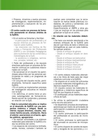 35
Propone, dinamiza y evalúa procesos
de investigación, experimentación, im-
plementación y evaluación de los pro-
yectos de EpD.
El centro cuenta con procesos de forma-
ción permanente en diversos ámbitos de
la EpDCG:
En el centro se fomentan y facilitan:
- la participación del profesorado y el
equipo directivo en procesos de for-
mación sobre EpDCG;
- las relaciones con Centros de Re-
cursos y Formación del Profesorado
(CRFP) y con Unidades Pedagógicas
para la promoción de los contenidos y
metodologías de la EpD;
- la asistencia a congresos, semina-
rios, jornadas, talleres, etc.
Parte del profesorado y los equipos
directivos participan en procesos de for-
mación continua en cuestiones relacio-
nadas con la EpD.
Se socializan en el claustro los apren-
dizajes adquiridos por las personas par-
ticipantes en redes y en programas de
formación.
El conjunto del claustro recibe, perió-
dicamente, formación específica sobre
EpDCG.
En el centro se implementan procesos
de investigación educativa en relación
con la EpD.
En definitiva, el centro tiene un pro-
ceso autorregulador de formación-re-
flexión-acción de contenidos y procesos
en relación con la EpD.
Toda la comunidad educativa se implica
en el desarrollo de EpDCG con una pers-
pectiva sistémica e integral. Desde su
interior: equipos directivos, claustro, rela-
ciones familia-escuela, orientación. Hacia
el exterior: asociaciones en el barrio, agen-
tes públicos, agrupaciones…
Se realizan actividades y se elaboran
materiales para extender la EpDCG a to-
dos los ámbitos del centro.
Los espacios de convivencia (entrada,
salida, recreos, comedor…) también se
evalúan para comprobar que la socia-
lización se realiza desde prácticas ciu-
dadanas, de justicia y solidaridad, con
equidad y sostenibilidad.
Específicamente el AMPA y otros gru
pos se implican en los procesos para
globalizar la EpD en el centro.
En relación con los materiales didácti-
cos:
Se hace una revisión atendiendo a los
diversos enfoques de la EpDCG para
decidir qué libros de texto o referencias
bibliográficas se usan en cada materia.
Se realizan análisis:
- Desde el enfoque de género
- Desde el enfoque basado en dere-
chos
- Desde el enfoque socioeducativo
- Desde el enfoque medioambiental
- Desde el enfoque de Paz
- Desde el enfoque Intercultural
- Desde el enfoque inclusivo
- Desde el enfoque emocional
- …
El centro elabora materiales alternati-
vos a los libros de texto para dar mejor
cobertura curricular a la EpDCG.
Se dispone en el centro de suficientes
y variados materiales bibliográficos y di-
dácticos específicos de EpD.
El claustro conoce los materiales bi-
bliográficos y didácticos específicos de
EpD de que dispone el centro.
El profesorado utiliza materiales espe-
cíficos de EpD.
Se utiliza la participación ciudadana
como recurso educativo:
Se desarrollan procesos de enseñanza-
aprendizaje por medio de actividades de
participación ciudadana y/o de aprendi-
zaje-servicio.
El centro promueve la participación
del profesorado en acciones de micro-
política.
El centro promueve la participación
del alumnado en acciones de micropo-
lítica.
El centro dispone de canales de expre-
sión y recogida de las opiniones y aná-
 