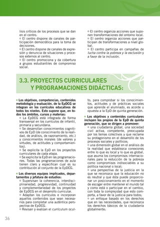 36
lisis críticos de los procesos que se dan
en el centro.
El centro dispone de canales de par-
ticipación democrática para la toma de
decisiones.
El centro dispone de canales de expre-
sión y denuncia de situaciones y proce-
sos externos al centro.
El centro promociona y da cobertura
a grupos estudiantiles de compromiso
social.
El centro organiza acciones que supo-
nen transformaciones del entorno local.
El centro organiza acciones que par-
ticipan de transformaciones a nivel glo-
bal.
El centro participa en campañas de
lucha contra la pobreza y la exclusión y
a favor de la inclusión.
3.3. PROYECTOS CURRICULARES
	 Y PROGRAMACIONES DIDÁCTICAS:
Los objetivos, competencias, contenidos
metodología y evaluación, de la EpDCG se
integran en los currículos educativos de
todos los niveles. Esto supone que, en to-
dos los ámbitos, cursos y materias:
La EpDCG está integrada de forma
transversal en los currículos de infantil,
primaria y secundaria.
Se desarrollan conocimientos cogniti-
vos de EpD (de conocimiento de la reali-
dad, de análisis, de razonamiento, etc.)
y conocimientos morales (de valores y
virtudes, de actitudes y comportamien-
tos).
Se explicita la EpD en los proyectos
curriculares de cada etapa.
Se explicita la EpD en las programacio-
nes. Todas las programaciones de aula
tienen claro y especifican cual es su
contribución al conjunto de la EpDCG.
Los diversos equipos implicados, depar-
tamentos y jefatura de estudios:
Supervisan la coherencia, interdisci-
plinariedad, progresividad, continuidad
y complementariedad de los proyectos
de EpDCG en el desarrollo curricular.
Adaptan los currículos e incorporan
aquellos contenidos que sean necesa-
rios para completar una auténtica pers-
pectiva de EpDCG.
Revisan y evalúan el currículum ocul-
to, para comprobar si los conocimien-
tos, actitudes y de prácticas sociales
que aprende el alumnado, es acorde u
opuesta a la EpD de quinta generación.
Los objetivos y contenidos curriculares
incluyen los propios de la EpD de quinta
generación, que se dirigen a promover:
una ciudadanía global, una sociedad
civil activa, competente, preocupada
por los temas colectivos y que reclame
su protagonismo en el desarrollo de los
procesos sociales y políticos;
una dimensión global en el análisis de
la realidad que establezca conexiones
entre lo que es local y lo que es global,
que asuma los compromisos internacio-
nales para la reducción de la pobreza
como compromisos indisociables a su
política nacional o local;
una perspectiva de la justicia en la
que se reconozca que la educación no
es neutral y que ésta puede proporcio-
nar un posicionamiento en el momento
de escoger entre mantener el mundo tal
y como está o participar en el cambio,
con toda la complejidad que esto com-
porta, a favor de la justicia para todos;
un enfoque basado en los derechos
que en las necesidades, que reconozca
los derechos básicos de la ciudadanía
globalmente;
 