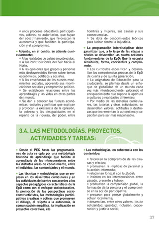 37
3.4. LAS METODOLOGÍAS. PROYECTOS,
	 ACTIVIDADES Y TAREAS:
unos procesos educativos participati-
vos, activos, no autoritarios, que huyan
del adoctrinamiento, que favorezcan la
autonomía y que faciliten la participa-
ción y el compromiso.
Además, en el centro, se atiende curri-
cularmente:
A las realidades de países empobrecidos.
A las contribuciones del Sur hacia el
Norte.
A las opiniones que grupos y personas
más desfavorecidas tienen sobre temas
económicos, políticos y sociales.
A las enseñanzas de los nuevos movi-
mientos sociales, apoyando sus movili-
zaciones sociales y compromiso político.
Se establecen relaciones entre los
aprendizajes y las vidas en otras partes
del mundo.
Se dan a conocer las fuerzas econó-
micas, sociales y políticas que explican
y provocan la existencia de la opresión,
la pobreza y las desigualdades en el
reparto de la riqueza, del poder, entre
hombres y mujeres, sus causas y sus
consecuencias.
Se dota de conocimientos teóricos
para luchar contra la injusticia.
La programación interdisciplinar debe
garantizar que, a lo largo de las etapas y
niveles se desarrollan las cuatro acciones
fundamentales de la EpD: Que la escuela
sensibiliza, forma, concientiza y compro-
mete.
Los currículos especifican y desarro-
llan las competencias propias de la EpD
de cuarta y de quinta generación;
La asignatura de Educación para la
ciudadanía, se plantea desde un enfo-
que de globalidad de un mundo cada
vez más interdependiente, valorando el
enriquecimiento que supone la apertura
a culturas o realidades diferentes;
Por medio de las materias curricula-
res, las tutorías y otras actividades, se
desarrollan valores, actitudes y destre-
zas que incrementan la autoestima y ca-
pacitan para ser más responsable.
Desde el PEC hasta las programacio-
nes de aula se opta por una metodología
holística de aprendizaje que facilita el
aprendizaje de las interconexiones entre
las distintas áreas de conocimiento, entre
el individuo, las comunidades y el mundo.
Las técnicas y metodologías que se em-
plean en los desarrollos curriculares y en
las actividades del centro son acordes a los
aspectos pedagógicos característicos de la
EpD como son el enfoque socioeducativo,
la promoción de las perspectivas socio-
constructivistas, las metodologías partici-
pativas creativas y activas que promueven
el diálogo, el respeto a la autonomía, la
comunicación empática, la implicación en
proyectos colectivos, etc.
Las metodologías, en coherencia con los
contenidos:
favorecen la comprensión de las cau-
sas y efectos;
promueven la implicación personal y
la acción informada;
relacionan lo local con lo global;
insisten en las interconexiones entre
pasado, presente y futuro;
promueven la comprensión global, la
formación de la persona y el compromi-
so en la acción participativa;
preparan para pensar globalmente y
actuar localmente;
desarrollan, entre otros valores, los de
solidaridad, igualdad, inclusión, coope-
ración y justicia social;
 