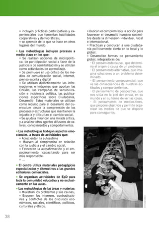 38
incluyen prácticas participativas y ex-
perienciales que fomentan habilidades
cooperativas y democráticas;
se aprende de lo que se hace en otros
lugares del mundo.
Las metodologías incluyen procesos a
medio plazo en los que:
Se realizan acciones de micropolíti-
ca, de participación social a favor de la
justicia y de sensibilización y se utilizan
como actividades de aprendizaje.
Se promueve el uso crítico de los me-
dios de comunicación social, internet,
prensa escrita y digital…
Se utilizan didácticamente las infor-
maciones e imágenes que aportan las
ONGDs, las campañas de sensibiliza-
ción e incidencia política, las publica-
ciones específicas sobre Ciudadanía,
Desarrollo… Estos materiales se utilizan
como recurso para el desarrollo del cu-
rriculum desde la comprensión de los
procesos y estructuras que mantienen la
injusticia y dificultan el cambio social.
Se ayuda a mirar con una mirada crítica,
y a analizar otros agentes difusores de va-
lores, conocimientos y comportamientos.
Las metodologías trabajan aspectos emo-
cionales, a través de actividades que:
Acrecientan la autoestima
Mueven al compromiso en relación
con la justicia y el cambio social,
Favorecen la autoafirmación y el em-
poderamiento, capacitando para ser
más responsable.
…
El centro utiliza materiales pedagógicos
especializados y alternativos a las grandes
editoriales comerciales.
Se organizan actividades de EpD para
toda la comunidad educativa y no exclusi-
vamente en las aulas.
Las metodologías de las áreas y materias:
Muestran los problemas y sus causas;
Exponen los intereses, contradiccio-
nes y conflictos de los discursos eco-
nómicos, sociales, científicos, políticos,
culturales y éticos.
Buscan el compromiso y la acción para
favorecer el desarrollo humano sosteni-
ble desde la dimensión individual, local
e internacional.
Practican y conducen a una ciudada-
nía políticamente alerta en lo local y lo
global.
Desarrollan formas de pensamiento
global, integradoras de:
- El pensamiento causal, que determi-
na el origen o causa de un problema.
- El pensamiento alternativo, que ima-
gina soluciones a un problema deter-
minado.
- El pensamiento consecuencial, que
ve las consecuencias de nuestras ac-
titudes y comportamientos.
- El pensamiento de perspectiva, que
nos sitúa en la piel del otro/a, en su
mundo y en su forma de ver las cosas.
- El pensamiento de medios-fines,
que propone objetivos y permite orga-
nizar los medios de que se dispone
para conseguirlos.
FOTOINTERED
 