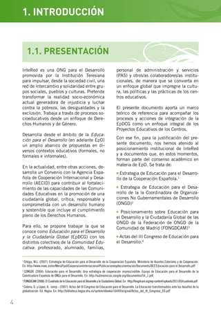 4
1
Ortega, M.L. (2007): Estrategia de Educación para el Desarrollo de la Cooperación Española. Ministerio de Asuntos Exteriores y de Cooperación.
En: http://www.maec.es/es/MenuPpal/CooperacionInternacional/Publicacionesydocumentacion/Documents/DES Educación para el Desarrollo.pdf
2
CONGDE (2004): Educación para el Desarrollo. Una estrategia de cooperación imprescindible. Equipo de Educación para el Desarrollo de la
Coordinadora Española de ONGs para el Desarrollo. En: http://autonomicas.congde.org/documentos/54_1.pdf
3
FONGDCAM (2008): El Cuadrado de la Educación para el Desarrollo y la Ciudadanía Global. En: http://fongdcam.org/wp-content/uploads/2011/03/cuadrado.pdf
4
Celorio, G. y López, A. –comp.- (2007): Actas del III Congreso de Educación para el Desarrollo. La Educación transformadora ante los desafíos de la
globalización. Ed. Hegoa. En: http://biblioteca.hegoa.ehu.es/system/ebooks/16449/original/Actas_del_III_Congreso_ED.pdf
InteRed es una ONG para el Desarrollo
promovida por la Institución Teresiana
para impulsar, desde la sociedad civil, una
red de intercambio y solidaridad entre gru-
pos sociales, pueblos y culturas. Pretende
transformar la realidad socio-económica
actual generadora de injusticia y luchar
contra la pobreza, las desigualdades y la
exclusión. Trabaja a través de procesos so-
cioeducativos desde un enfoque de Dere-
chos Humanos y de Género.
Desarrolla desde el ámbito de la Educa-
ción para el Desarrollo (en adelante EpD)
un amplio abanico de propuestas en di-
versos contextos educativos (formales, no
formales e informales).
En la actualidad, entre otras acciones, de-
sarrolla un Convenio con la Agencia Espa-
ñola de Cooperación Internacional y Desa-
rrollo (AECID) para contribuir al fortaleci-
miento de las capacidades de las Comuni-
dades Educativas en la promoción de una
ciudadanía global, crítica, responsable y
comprometida con un desarrollo humano
y sostenible que incluye el cumplimiento
pleno de los Derechos Humanos.
Para ello, se propone trabajar la que se
conoce como Educación para el Desarrollo
y la Ciudadanía Global (EpDCG) con los
distintos colectivos de la Comunidad Edu-
cativa: profesorado, alumnado, familias,
1.1. PRESENTACIÓN
personal de administración y servicios
(PAS) y otros/as colaboradores/as institu-
cionales, de manera que se convierta en
un enfoque global que impregne la cultu-
ra, las políticas y las prácticas de los cen-
tros educativos.
El presente documento aporta un marco
teórico de referencia para acompañar los
procesos y acciones de integración de la
EpDCG como un enfoque integral de los
Proyectos Educativos de los Centros.
Con ese fin, para la justificación del pre-
sente documento, nos hemos atenido al
posicionamiento institucional de InteRed
y a documentos que, en estos momentos,
forman parte del consenso académico en
materia de EpD. Se trata de:
Estrategia de Educación para el Desarro-
llo de la Cooperación Española.1
Estrategia de Educación para el Desa-
rrollo de la la Coordinadora de Organiza-
ciones No Gubernamentales de Desarrollo
(ONGD)2
Posicionamiento sobre Educación para
el Desarrollo y la Ciudadanía Global de las
ONGD de la Federación de ONGD de la
Comunidad de Madrid (FONGDCAM)3
Actas del III Congreso de Educación para
el Desarrollo.4
1. INTRODUCCIÓN
 