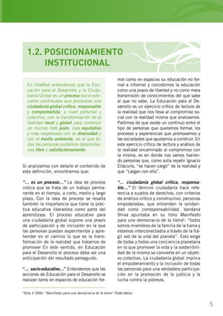 5
En InteRed entendemos que la Edu-
cación para el Desarrollo y la Ciuda-
danía Global es un proceso socio-edu-
cativo continuado que promueve una
ciudadanía global crítica, responsable
y comprometida, a nivel personal y
colectivo, con la transformación de la
realidad local y global para construir
un mundo más justo, más equitativo
y más respetuoso con la diversidad y
con el medio ambiente, en el que to-
das las personas podamos desarrollar-
nos libre y satisfactoriamente.
Si analizamos con detalle el contenido de
esta definición, encontramos que:
“… es un proceso…” La idea de proceso
indica que se trata de un trabajo perma-
nente en el tiempo, a corto, medio y largo
plazo. Con la idea de proceso se resalta
también la importancia que tiene la prác-
tica educativa liberadora como parte del
aprendizaje. El proceso educativo para
una ciudadanía global supone una praxis
de participación y de inclusión en la que
las personas puedan experimentar y apre-
hender en el camino lo que es la trans-
formación de la realidad que tratamos de
promover En este sentido, en Educación
para el Desarrollo el proceso debe ser una
anticipación del resultado perseguido.
“… socio-educativo…” Entendemos que las
acciones de Educación para el Desarrollo se
realizan tanto en espacios de educación for-
mal como en espacios de educación no for-
mal e informal y concebimos la educación
como una praxis de libertad y no como mera
transmisión de conocimientos del que sabe
al que no sabe. La Educación para el De-
sarrollo es un ejercicio crítico de lectura de
la realidad que nos lleva al compromiso so-
cial con la realidad misma que analizamos.
Partimos de que existe un continuo entre el
tipo de personas que queremos formar, los
procesos y experiencias que promovemos y
las sociedades que ayudamos a construir. En
este ejercicio crítico de lectura y análisis de
la realidad encaminado al compromiso con
la misma, es en donde nos vamos hacien-
do personas que, como solía repetir Ignacio
Ellacuría, “se hacen cargo” de la realidad y
que “cargan con ella”.
“… ciudadanía global crítica, responsa-
ble…” El término ciudadanía hace refe-
rencia a sujetos de derechos, con criterios
de análisis crítico y constructivo; personas
empoderadas, que entienden la solidari-
dad como corresponsabilidad. Vandana
Shiva apuntaba en su libro Manifiesto
para una democracia de la tierra5
: “todos
somos miembros de la familia de la tierra y
estamos interconectados a través de la frá-
gil red de la vida del planeta”. Esto exige
de todas y todos una conciencia planetaria
en la que promover la vida y la sostenibili-
dad de la misma se convierta en un objeti-
vo colectivo. La ciudadanía global implica
el empoderamiento y la inclusión de todas
las personas para una verdadera participa-
ción en la promoción de la justicia y la
lucha contra la pobreza.
5
Shiva, V. (2006): “Manifiesto para una democracia de la tierra”. Paidós Ibérica.
1.2. POSICIONAMIENTO
	 INSTITUCIONAL
 
